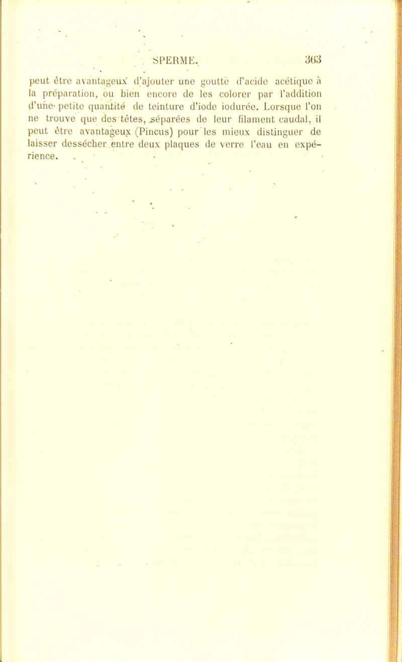 peut être avantageux d'ajouter une goutté cPacido acétique à la préparation, ou bien encore de les colorer par l'addition d'une' petite quaiUité de teinture d'iode iodurée. Lorsque l'on ne trouve que des têtes, réparées de leur filament caudal, il peut être avantageux (Pincus) pour'les mieux distinguer de laisser dessécher entre deux plaques de verre l'eau en expé- rience. . ■ -