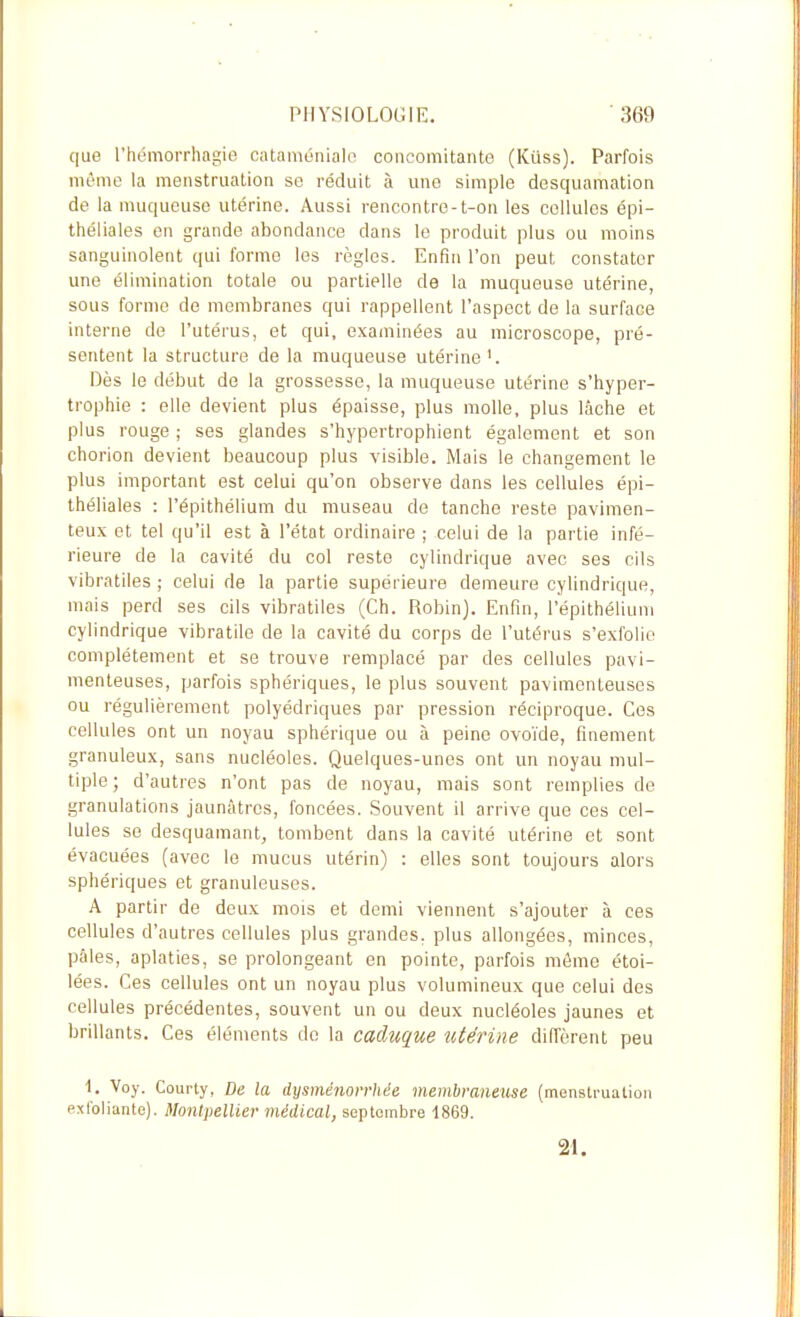 que l'hémorrhagie catamoniale concomitante (Kuss). Parfois même la menstruation se réduit à une simple desquamation de la muqueuse utérine. Aussi rencontre-t-on les cellules épi- théliales en grande abondance dans le produit plus ou moins sanguinolent qui forme les règles. Enfin l'on peut constater une élimination totale ou partielle de la muqueuse utérine, sous forme de membranes qui rappellent l'aspect de la surface interne de l'utérus, et qui, examinées au microscope, pré- sentent la structure de la muqueuse utérine '. Dès le début de la grossesse, la muqueuse utérine s'hyper- trophie : elle devient plus épaisse, plus molle, plus lâche et plus rouge ; ses glandes s'hypertrophient également et son chorion devient beaucoup plus visible. Mais le changement le plus important est celui qu'on observe dans les cellules épi- théliales : l'épithélium du museau de tanche reste pavimen- teux et tel qu'il est à l'état ordinaire ; celui de la partie infé- rieure de la cavité du col reste cylindrique avec ses cils vibratiles ; celui de la partie supérieure demeure cylindrique, mais perd ses cils vibratiles (Ch. Robin). Enfin, l'épithélium cylindrique vibratile de la cavité du corps de l'utérus s'exfolie complètement et se trouve remplacé par des cellules pavi- menteuses, parfois sphériques, le plus souvent pavimenteuses ou régulièrement polyédriques par pression réciproque. Ces cellules ont un noyau sphérique ou à peine ovoïde, finement granuleux, sans nucléoles. Quelques-unes ont un noyau mul- tiple ; d'autres n'ont pas de noyau, mais sont remplies de granulations jaunâtres, foncées. Souvent il arrive que ces cel- lules se desquamant, tombent dans la cavité utérine et sont évacuées (avec le mucus utérin) : elles sont toujours alors sphériques et granuleuses. A partir de deux mois et demi viennent s'ajouter à ces cellules d'autres cellules plus grandes, plus allongées, minces, pâles, aplaties, se prolongeant en pointe, parfois môme étoi- lées. Ces cellules ont un noyau plus volumineux que celui des cellules précédentes, souvent un ou deux nucléoles jaunes et brillants. Ces éléments do la caduque utérine diffèrent peu 1. Voy. Courty, jDe la dysménorrhée membraneuse (mensti'ualioii exfoliante). MonlpelUer médical, seplombre 1869. 21.