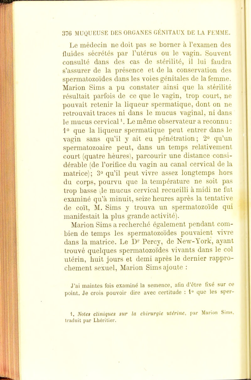 Le médecin ne doit pas se borner à Texamen des fluides sécrétés par l'utérus ou le vagin. Souvent consulté dans des cas de stérilité, il lui faudra s'assurer de la présence et de la conservation des spermatozoïdes dans les voies génitales de la femme. Marion Sims a pu constater ainsi que la stérilité résultait parfois de ce que le vagin, trop court, ne pouvait retenir la liqueur spermatique, dont on ne retrouvait traces ni dans le mucus vaginal, ni dans le mucus cervical Le même observateur a reconnu : 1° que la liqueur spermatique peut entrer dans le vagin sans qu'il y ait eu pénétration ; 2» qu'un spermatozoaire peut, dans un temps relativement court (quatre hèures), parcourir une distance consi- dérable (de l'orifice du vagin au canal cervical de la matrice); 3° qu'il peut vivre assez longtemps hors du corps, pourvu que la température ne soit pas trop basse i,le mucus cervical recueilli à midi ne fut examiné qu'à minuit, seize heures après la tentative de coït, M. Sims y trouva un spermatozoïde qui manifestait la plus grande activité). Marion Sims a recherché également pendant com- bien de temps les spermatozoïdes pouvaient vivre dans la matrice. Le D Percy, de New-York, ayant trouvé quelques spermatozoïdes vivants dans le col utérin, huit jours et demi après le dernier rappro- chement sexuel, Marion Sims ajoute : J'ai maintes fois examiné la semence, afin d'être fixé sur ce point. Je crois pouvoir dire avec certitude : 1° que les sper- 1. Notes cliniqims sur la chirurgie utérine, par Marion Sims. traduit par Lhéritier.