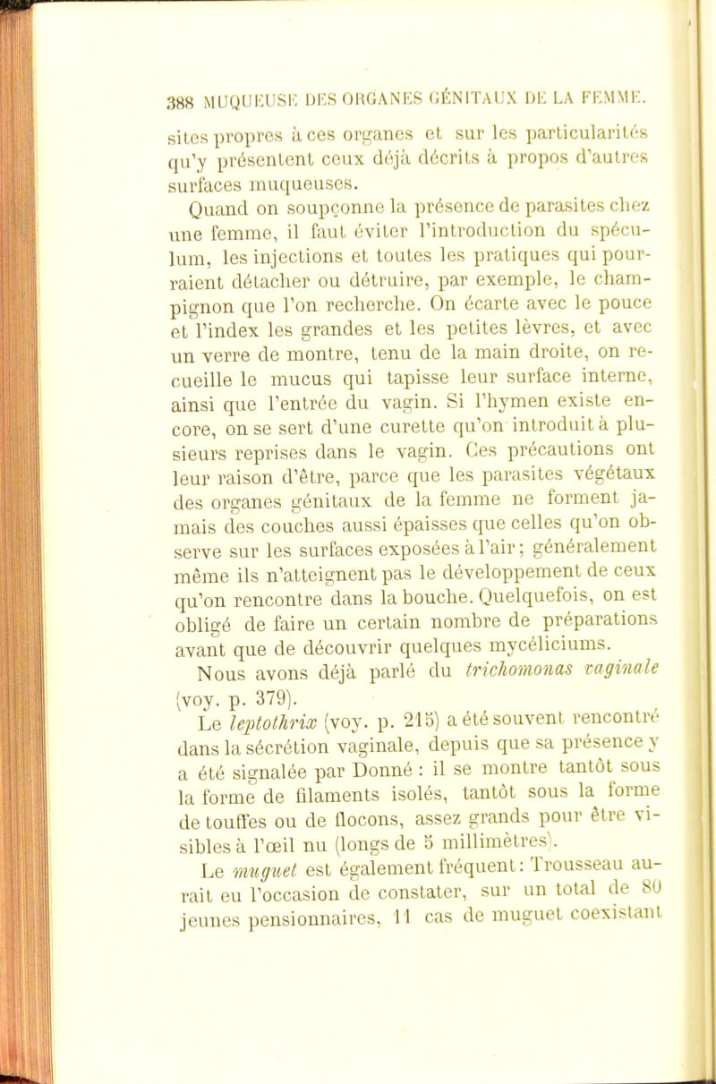 388 MUgUiaiSK DES ORGANES GÉNITAUX DE LA FEMME. siles propres à ces orL,^anes et sur les parlicularil(';s qu'y présentent ceux déjà décrits à propos d'autres surfaces muqueuses. Quand on soupçonne la présence de parasites chez une femme, il faut éviter l'introduction du spécu- lum, les injections et toutes les pratiques qui pour- raient détacher ou détruire, par exemple, le cham- pignon que l'on recherche. On écarte avec le pouce et l'index les grandes et les petites lèvres, et avec un verre de montre, tenu de la main droite, on re- cueille le mucus qui tapisse leur surface interne, ainsi que l'entrée du vagin. Si l'hymen existe en- core, on se sert d'une curette qu'on introduit à plu- sieurs reprises dans le vagin. Ces précautions ont leur raison d'être, parce que les parasites végétaux des organes génitaux de la femme ne forment ja- mais des couches aussi épaisses que celles qu'on ob- serve sur les surfaces exposées à l'air ; généralement même ils n'atteignent pas le développement de ceux qu'on rencontre dans la bouche. Quelquefois, on est obligé de faire un certain nombre de préparations avant que de découvrir quelques mycéliciums. Nous avons déjà parlé du trichomonas taginale [yoj. p. 379). Le leptothrix (voy. p. 21b) a été souvent rencontre dans la sécrétion vaginale, depuis que sa présence y a été signalée par Donné : il se montre tantôt sous la forme de filaments isolés, tantôt sous la forme de touffes ou de Qocons, assez grands pour être vi- sibles à l'œil nu (longs de b millimètres'. Le mugtcet est également fréquent : Trousseau au- rait eu l'occasion de constater, sur un total de 8U