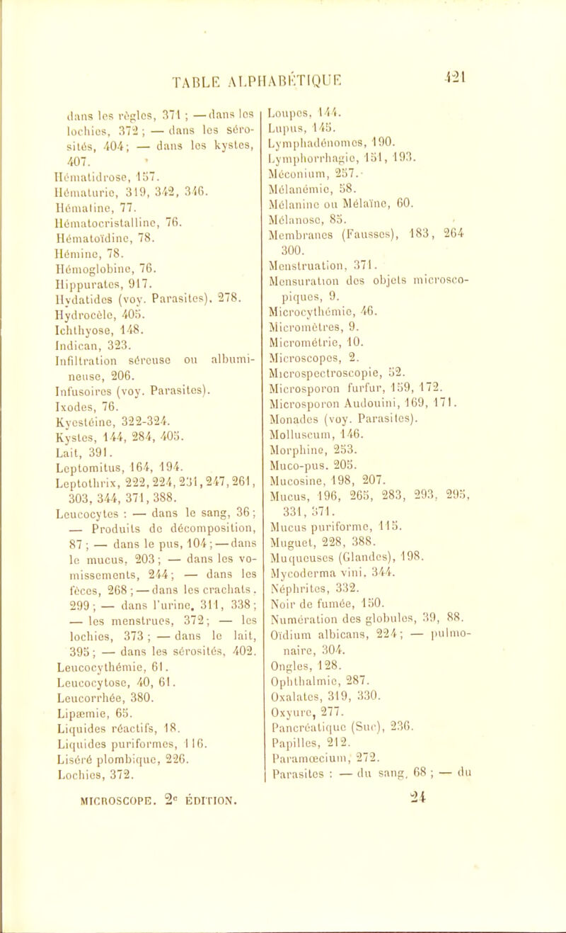 4-21 il:iii3 los rc'glcs, M\ ; —dans les locliios, Zli ; — dans les séi'o- ssitûs, iOi; — dans les kystes, 407. Ilonialidi'ûso, 15. lliimaUirie, 319, 342, 3i6. Ilcmalinc, 77. llématocristalliiie, 76. Hématoïdino, 78. Hémino, 78. Hémoglobine, 76. Hippuratcs, 917. Uydatidcs (voy. Parasites), 278. Hydrocûlo, iOri. Ichtliyose, 148. Indican, 323. Infiltration séreuse on albunii- nense, 206. Infusoircs (voy. Parasites). Ixodes, 76. Kvcsléine, 322-324. Kystes, \U, 284, 40u. Lait, 391. Lcptomitus, 164, 194. Leptotlirix, 222, 224, 231,2«, 261, 303, 344, 371, 388. Leucocytes : — dans le sang, 36; — Produits de décomposition, 87 ; — dans le pus, 104; — dans le mucus, 203 ; — dans les vo- missements, 244; — dans les fèces, 268; — dans les crachats. 299; — dans l'urine. 311, 338; — les menstrues, 372; — les lochies, 373 ; — dans le lait, 395; — dans les sérosités. 402. Leucocythémie, 61. Leueocytose, 40, 61. Leucorrhée, 380. Lipœmie, 65. Liquides réactifs, 18. Li(|uide3 puriformes, 1 16. Liséré plombique, 226. Lochies, 372. Loupes, l 'i'i. Lupus, 145. Lymphadénomcs, 190. Lymphorrlia^ie, 151, 193. Méconium, 257. Mélanémie, 58. Mélanine ou Mélaïnc, 60. Mélanoso, 85. Membranes (Fausses), 183, 264 300. Menstruation, 371. Mensuration dos objels microsco- piques, 9. Microcylhémie, 46. Micromètres, 9. Microniétric, 10. Microscopes, 2. Microspectroscopie, 52. Microsporon furfur, 159, 172. Microsporon Audouini, 169, 171. Monades (voy. Parasites). Molluscum, 146. Morphine, 253. Muco-pus. 205. Mucosine, 198, 207. Mucus, 196, 265, 283, 293. 295, 331, 371. Mucus puriformo, 115. Muguet, 228, 388. Muqueuses (Glandes), 198. Mycoderma vini. 344. Néphrites, 332. Noir do fumée, 150. Numération des globules, 39, 88. Oïdium albicans, 224; — pulmo- naire, 304. Ongles, 128. Ophthalmic, 287. Oxalates, 319, 330. Oxyure, 277. Pancréatique (Suc), 236. Papilles, 212. Paramœcium, 272. Parasites ; — du sang, 68 ; — du MICnOSCOPE. 2 ÉDITION. -21