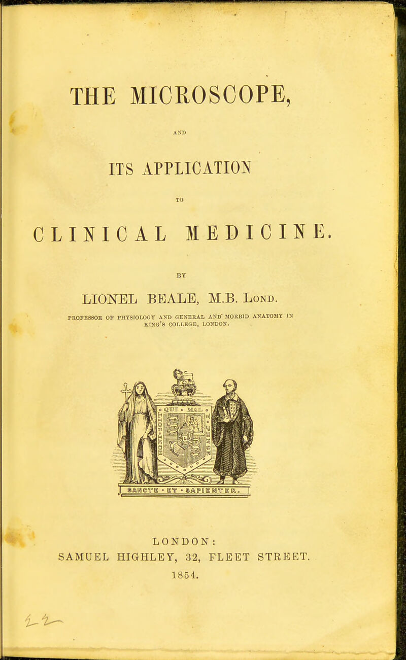 AND ITS APPLICATION TO CLINICAL MEDICINE. BY LIOML BEALE, M.B. Lond. PROJESSOE OF PHTSrOLOGT ANT) GENERAL AND' MORBID ANATOMY IN king's college, LONDON, LONDON: SAMUEL HIGHLEY, 32, FLEET STREET. 1854.