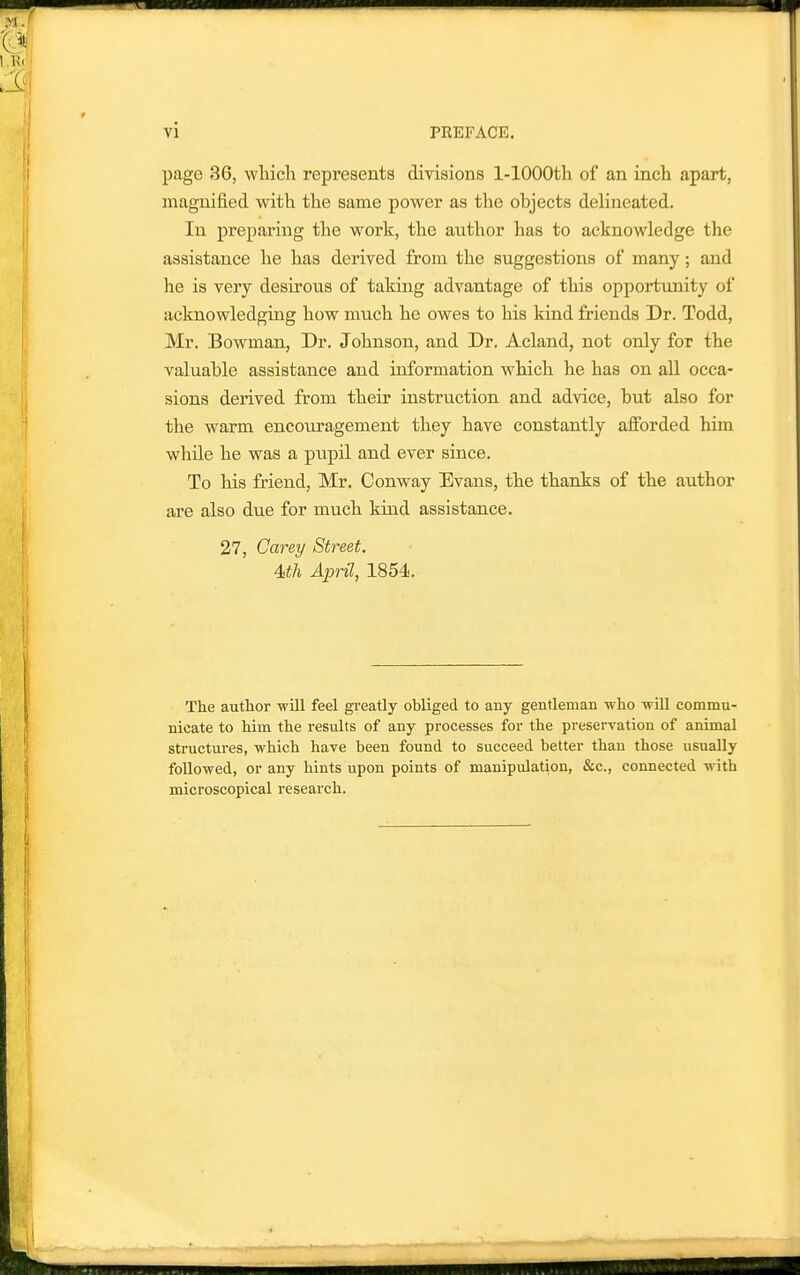 page 36, wliich represents divisions l-lOOOth of an inch apart, inaguified with the same power as the objects deUneated. In preparing the work, the author lias to acknowledge the assistance he has derived from the suggestions of many; and he is very desirous of taking advantage of this opportunity of acknowledging how much he owes to his kind friends Dr. Todd, Mr. Bowman, Dr. Johnson, and Dr. Acland, not only for the valuable assistance and information which he has on all occa- sions derived from their instruction and advice, but also for the warm encouragement they have constantly afforded him while he was a pupil and ever since. To his friend, Mr. Conway Evans, the thanks of the author are also due for much kind assistance. 27, Carey Street. 4<th April, 1854. The author will feel greatly obliged to any gentleman who wiU commu- nicate to him the results of any processes for the preservation of animal structures, which have been found to succeed better than those usually followed, or any hints upon points of manipulation, &c., connected with microscopical research.