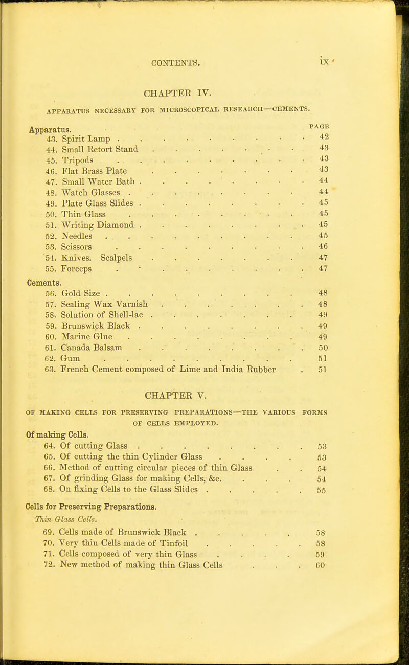 CHAPTEE IV. APPARATUS NECESSARY FOR MICROSCOPICAI. RESEARCH—CEMENTS. Apparatus. 43. Spirit Lamp 44. Small Retort Stand 45. Tripods 46. Flat Brass Plate 47. SmaU Water Bath . . . . . 48. Watch Glasses . . . . . 49. Plate Glass Slides 50. Thin Glass 51. Writing Diamond ...... 52. Needles 53. Scissors ....... 54. Knives. Scalpels ...... 55. Forceps ....... Cements. 56. Gold Size 57. Sealing Wax Varnish . . . . . 58. Solution of Shell-lac 59. Brunswick Black ...... 60. Marine Glue 61. Canada Balsam ...... 62. Gum 63. French Cement composed of Lime and India Rubber CHAPTER V. OF MAKING CELLS FOR PRESERVING PREPARATIONS—THE VARIOUS FORMS OF CELLS EMI'LOYED. Of making Cells. 64. Of cutting Glass 53 65. Of cutting the thin Cylinder Glass .... 53 66. Method of cutting circular pieces of thin Glass . . 54 67. Of grinding Glass for making Cells, &c. ... 54 68. On fixing Cells to the Glass Slides ..... 55 Cells for Preserving Preparations. Thin Glass Cells. 69. Cells made of Brunswick Black ..... 58 70. Very thin Cells made of Tinfoil 58 71. Cells composed of veiy thin Glass .... 59 72. New method of making thin Glass Cells ... 60 PAGE 42 43 43 43 44 44 45 45 45 45 46 47 47 48 48 49 49 49 50 51 51