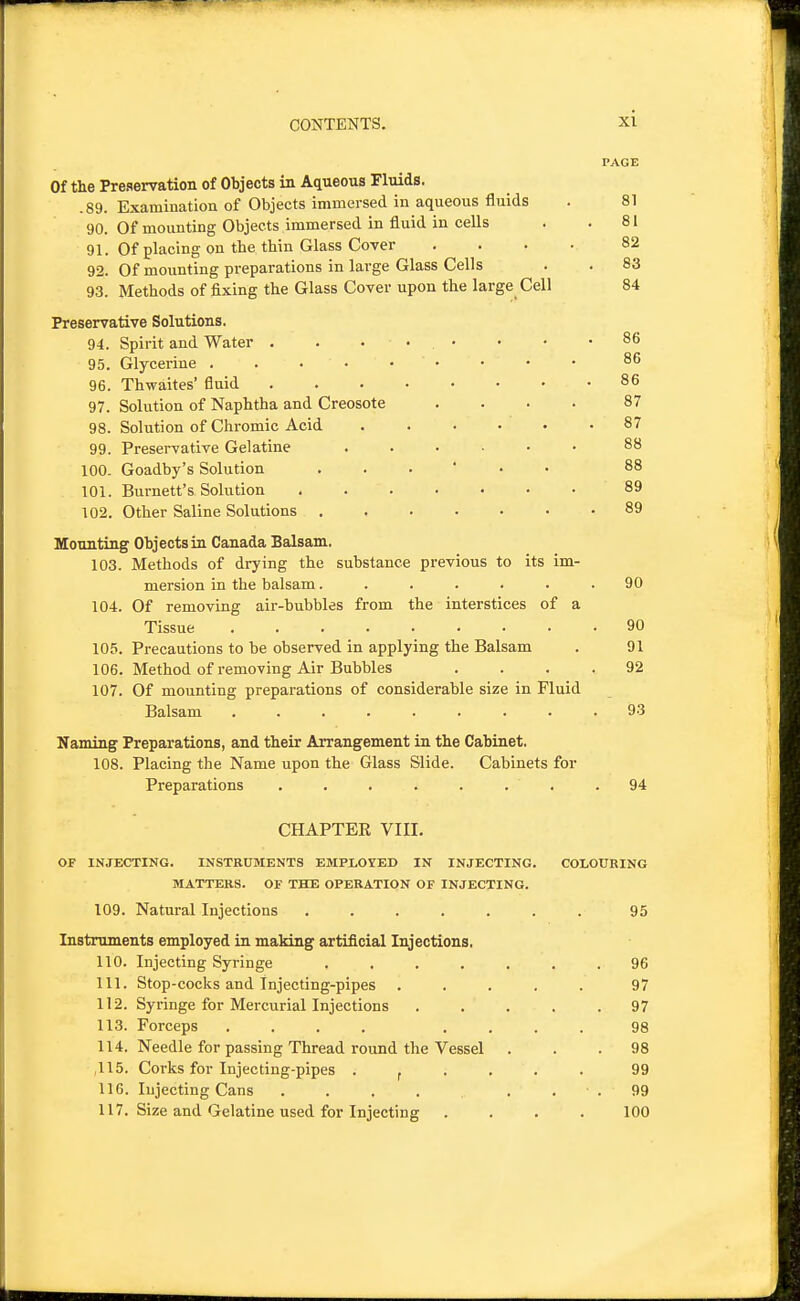 PAGE Of the Preservation of Objects in Aqueous Fluids. .89. Examination of Objects immersed in aqueous fluids . 81 90. Of mounting Objects immersed in fluid in cells . .81 91. Of placing on the thin Glass Cover .... 82 92. Of mounting preparations in large Glass Cells . . 83 93. Methods of fixing the Glass Cover upon the large Cell 84 Preservative Solutions. 94. Spirit and Water . . ... • • .86 95. Glycerine 86 96. Thwaites' fluid 86 97. Solution of Naphtha and Creosote .... 87 98. Solution of Chromic Acid 87 99. Preservative Gelatine ...... 88 100- Goadby's Solution 88 101. Burnett's Solution 89 102. Other Saline Solutions ....... 89 Mounting Objects in Canada Balsam. 103. Methods of drying the substance previous to its im- mersion in the balsam. . . . . . .90 104. Of removing air-bubbles from the interstices of a Tissue 90 105. Precautions to be observed in applying the Balsam . 91 106. Method of removing Air Bubbles .... 92 107. Of mounting preparations of considerable size in Fluid Balsam ......... 93 Naming Preparations, and their Arrangement in the Cabinet. 108. Placing the Name upon the Glass Slide. Cabinets for Preparations ........ 94 CHAPTER VIII. OF INJECTING. INSTRUMENTS EMPLOYED IN INJECTING. COIOUBING MATTERS. OF THE OPERATION OF INJECTING. 109. Natural Injections 95 Instruments employed in making artificial Injections, 110. Injecting Syringe ....... 96 111. Stop-cocks and Injecting-pipes ..... 97 112. Syringe for Mercurial Injections ..... 97 113. Forceps .... .... 98 114. Needle for passing Thread round the Vessel ... 98 ,115. Corks for Injecting-pipes . ^ . . . . 99 116. Injecting Cans . . . . . . . 99 117. Size and Gelatine used for Injecting .... 100