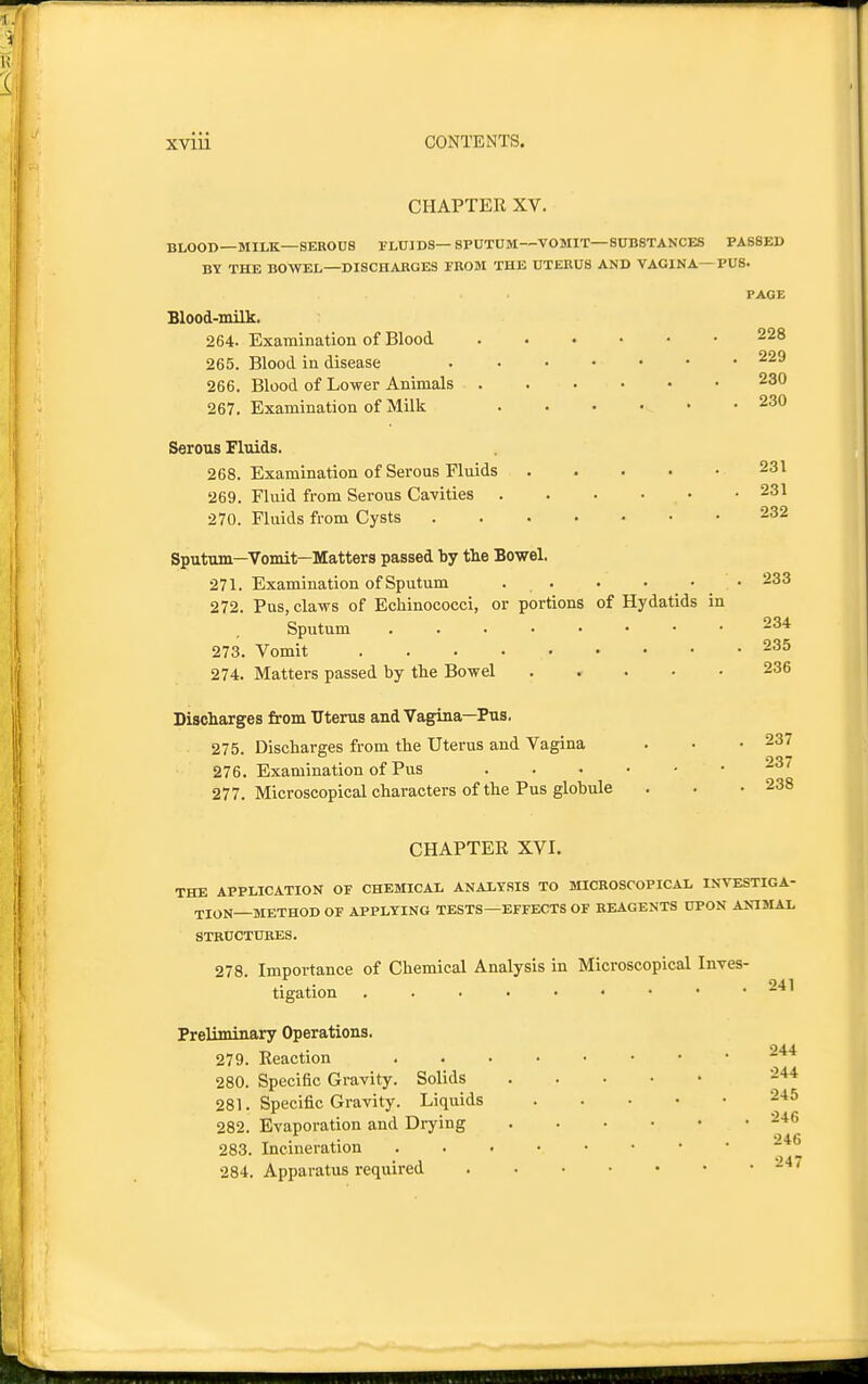 CHAPTER XV. BLOOD—MILK—SEROUS FLUIDS—SPUTUM—VOMIT—SUBSTANCES PASSED BY THE BOWEL—DISCHAKGES FROM THE UTERUS AND VAGINA—PUS. PAGE Blood-milk. 264. Examination of Blood 228 265. Blood in disease 229 266. Blood of Lower Animals 230 267. Examination of Milk 230 Serous Fluids. 268. Examination of Serous Fluids 231 269. Fluid from Serous Cavities 231 270. Fluids from Cysts 232 Sputum—Vomit—Matters passed by tlie Bowel. 271. Examination of Sputum . . ■ • • • 233 272. Pus, claws of Echinococci, or portions of Hydatids in Sputum 234 273. Vomit 235 274. Matters passed by the Bowel 236 Discharges from Uterus and Vagina—Pus. 275. Discharges from the Uterus and Vagina . • .237 276. Examination of Pus 237 277. Microscopical characters of the Pus globule . . .238 CHAPTER XVI. THE APPLICATION OF CHEMICAL ANALYSIS TO MICROSCOPICAL INVESTIGA- TION—METHOD OF APPLYING TESTS—EFFECTS OF REAGENTS UPON ANIMAL STRUCTURES. 278 Importance of Chemical Analysis in Microscopical Inves- 941 tigation . . ■ • • • • • . .i-* Preliminary Operations. 944 279. Reaction 280. Specific Gravity. Solids 244 281. Specific Gravity. Liquids 245 282. Evaporation and Drying 246 283. Incineration 284. Apparatus required 247