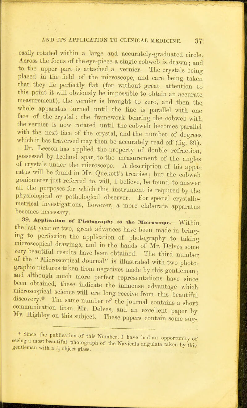 easily rotated within a large a^d accurately-graduated circle. Across the focus of the eye-piece a single cobweb is drawn; and to the upper part is attached a vernier. The crystals being placed in the field of the microscope, and care being taken that they lie perfectly flat (for without great attention to this point it will obviously be impossible to obtain an accurate measurement), the vernier is brought to zero, and then the whole apparatus turned until the line is parallel -with one face of the crystal: the framework bearing the cobweb with the vernier is now rotated until the cobweb becomes parallel with the next face of the crystal, and the number of degrees which it has traversed may then be accurately read off (fig. 39). Dr. Leeson has applied the property of double refraction, possessed by Iceland spar, to the measurement of the angles of crystals under the microscope. A description of his appa- ratus will be found in Mr. Queliett's treatise; but the cobweb goniometer just referred to, will, I believe, be found to answer all the purposes for which this instrument is required by the physiological or pathological observer. For special crysitallo- metrical investigations, however, a more elaborate apparatus becomes ueeessaiy. 39. AppUcatiou of Photogiaphy to the Microscope—Within the Last year or two, great advances have been made in bring- ing to perfection the appHcation of photography to taking microscopical drawings, and in the hands of Mr. Delves some very beautiful results have been obtained. The third number of the  Microscopical Journal is illustrated with two photo- graphic pictures taken from negatives made by tliis gentleman • and although much more perfect representations have since been obtamed, these indicate the immense advantage which microscopical science wiU ere long receive from this beautifrd discovery.* The same number of the journal contains a short communication from . Mr. Delves, and an exceUent paper by Mr. Hi^hley on this subject. These papers contain some sug- Since the publication of this Number, I have had an opportunity of g a most beautiful photograph of tlie Navicula angulata taken by this gentleman with a object glass. ^ seein