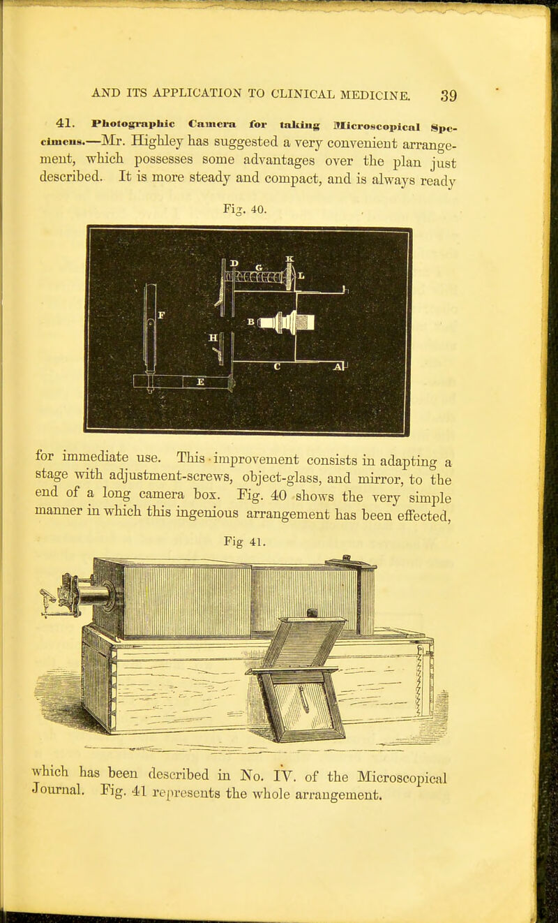 41. Photogi-aphic Camera for talOiig Microscopical Spc- ciuicus.—Mi\ Higliley has suggested a very convenient arrange- ment, wkieh possesses some advantages over the plan just It is more steady and compact, and is always ready described. Fi^. 40. for immediate use. This • improvement consists in adapting a stage vsdth adjustment-screws, object-glass, and mirror, to the end of a long camera box. Fig. 40 shows the very simple manner in which this ingenious arrangement has been eifected, Fig 41. which has been described in No. iV. of the Microscopical Journal. Fig. 41 represents the whole arrangement.