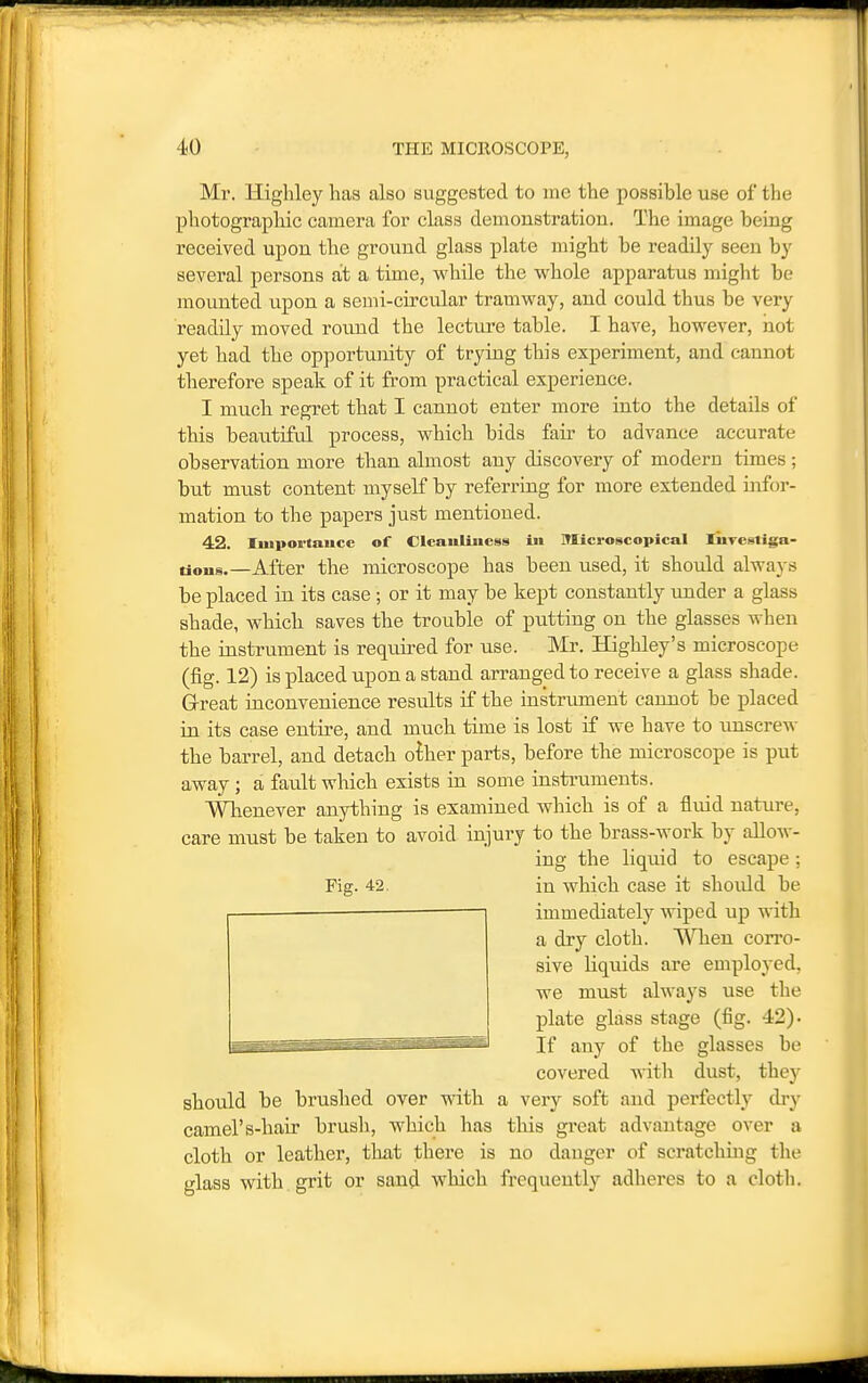 Mr. Highley has also suggested to me the possible use of the photographic camera for class demonstration. The image being received upon the ground glass plate might be readily seen by several persons at a time, while the whole apparatus might be mounted upon a semi-circular tramway, and could thus be very readily moved round the lecture table. I have, however, not yet had the opportunity of trying this experiment, and cannot therefore speak of it from practical experience. I much regret that I cannot enter more into the details of this beautiful process, which bids fair to advance accurate observation more than almost any discovery of modern times ; but must content myself by referring for more extended infor- mation to the papers just mentioned. 42. Importaucc of Clcauliiiess in Microscopical lurcstiga- tious.—After the microscope has been used, it should always be placed in its case; or it may be kept constantly under a glass shade, which saves the trouble of putting on the glasses when the instrument is required for use. ]\'Ir. Highley's microscope (fig. 12) is placed upon a stand arranged to receive a glass shade. G-reat inconvenience results if the instrument cannot be placed in its case entire, and much time is lost if we have to imscre-n- the barrel, and detach olhev parts, before the microscope is put away; a fault wliich exists in some instruments. Whenever anything is examined which is of a fluid nature, care must be taken to avoid injury to the brass-work by allow- ing the liquid to escape; Fig. 42. in which case it should be immediately wiped up with a dry cloth. When con'o- sive liquids are employed, we must always use the plate glass stage (fig. 42). If any of the glasses be covered witli dust, they should be brushed over with a very soft and perfectly dry camel's-hair brush, which has this great advantage over a cloth or leather, that there is no danger of scratching the glass with grit or sand which frequently adheres to a cloth.