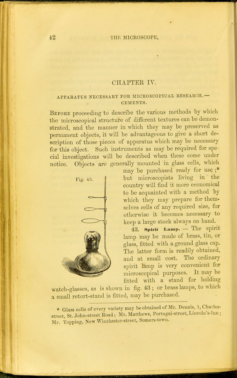 CHAPTEE IV. APPAEATtrS KECESSAET rOE MICEOSCOPICAL EESEAUCH.— OEMENTS. Beeobe proceeding to describe tlie various metliods by wbicli the microscopical structure of diiferent textures can be demon- strated, and the manner in wbicli they may be preserved as permanent objects, it will be advantageous to give a short de- scription of those pieces of apparatus which may be necessary for this object. Such instruments as may be required for spe- cial investigations wiU be described when these come under notice. Objects are generally mounted in glass cells, which may be purchased ready for use ;* but microscopists li^dng in' the country wiU find it more economical to be acquainted vdth. a method by which they may prepare for them- selves cells of any required size, for otherwise it becomes necessary to keep a large stock always on hand. 43. Spu-it s^amp. — The spirit lamp may be made of brass, tin, or glass, fitted with a ground glass cap. The latter form is readily obtained, and at small cost. The ordinary spirit l&>mp is very convenient for microscopical purposes. It may be fitted with a stand for holdiug watch-glasses, as is shown in fig. 43 ; or brass lamps, to which a small retort-stand is fitted, may be pm-chased. * Glass cells of every variety may be obtained of Mr. Dennis, 1, Charles- street, St. John-street Road; Mr. Matthews, Portugal-street, Liucolu's-lnu ; Mr. Topping, New Winchester-street, Somers-town.