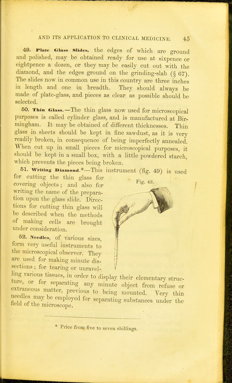 49. Plate CMass sii<iciii, the edges of which are ground and polished, may be obtained ready for use at sixpence or eightpence a dozen, or they may be easily cut out with the diamond, and the edges ground on the grinding-slab (§ 67). The slides now in common use in this country are three iaches in length and one in breadth. They should always be made of plate-glass, and pieces as clear as possible should be selected. 50. Thin Glass. —The thin glass now used for microscopical purposes is called cylinder glass, and is manufactiu'ed at Bir- mingham. It may be obtained of different thicknesses. Thin glass in sheets should be kept in fine sawdust, as it is very readily broken, in consequence of being imperfectly annealed. When cut up in small pieces for microscopical purposes, it should be kept in a small box, with a little powdered starch which prevents the pieces being broken. 51. Writing diamond.*—This instrument (fig. 49) is used for cutting the thin glass for covering objects; and also for writing the name of the prepara- tion upon the glass slide. Direc- tions for cutting thin glass will be described when the methods of making cells are brought under consideration. 52. ivcedics, of various sizes, form very useful instruments to the microscopical observer. They are used for making minute dis- sections ; for tearing or unravel- Hng various tissues, in order to display their elementary struc- Ttr.Z !!P^^''^*^g. ^^7 minute object from refuse or extraneous matter, previous to being moimted. Very thin needles may be employed for separating substances under the nelcl ot the microscope. Fig. 49. * Price from five to seven shillings.