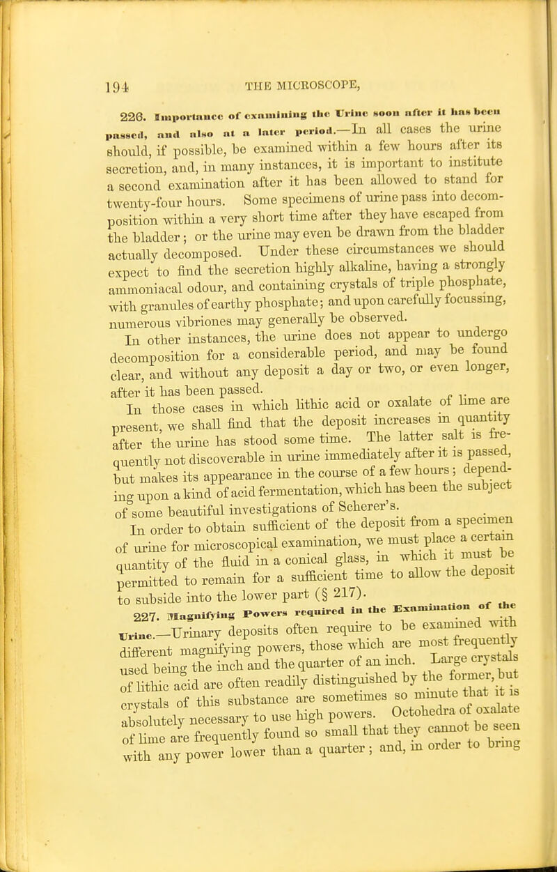 19-]. THE MICROSCOPE, 226. Iniporlaucc of examining tiic Urine soon after it has been passcl, ana al«o at a later period.-In aU CaseS the urine should, if possible, be examined within a few hours after its secretion, and, in many instances, it is important to institute a second examination after it has been allowed to stand for twenty-four hours. Some specimens of urine pass into decom- position within a very short time after they have escaped from the bladder • or the urine may even be drawn from the bladder actually decomposed. Under these ch-cumstances we should expect to find the secretion highly alkaline, having a strongly ammoniacal odour, and containing crystals of triple phosphate, with granules of earthy phosphate; and upon carefully focussing, numerous vibriones may generally be observed. In other instances, the urine does not appear to undergo decomposition for a considerable period, and may be tound clear, and without any deposit a day or two, or even longer, after it has been passed. In those cases in wHch litHc acid or oxalate of hme are present, we shall find that the deposit increases m quantity after the urine has stood some time. The latter salt is fre- Quently not discoverable in urine immediately after it is passed, but makes its appearance in the course of a few hours ; depend- ing upon akind of acidfermentation, which has been the subject of some beautiful investigations of Scherer's _ In order to obtain sufficient of the deposit from a specimen of urine for microscopical examination, we must place a certain nuantity of the fluid in a conical glass, m which it must be JerStted to remain for a sufficient time to aUow the deposit to subside into the lower part (§ 217). 227. Mas«ifri..S rower. rea«lrcd in the E.ami,ta..on of the rt^e.-TJrinary deposits often require to be examined mth dS^rent magnJying powers, those which, are -s^ used being the inch and the quarter of an mch. Large crystals rUtWc add are often readily distinguished by the former^^^^^^ crystals of this substance are sometmies so mmute that it is Ibsol^ely necessary to use high powers. Octohedra of oxakt^ o?Hme Ire frequently foimd so small that they cannot - with any power lower than a quarter; and, m order to bnn.