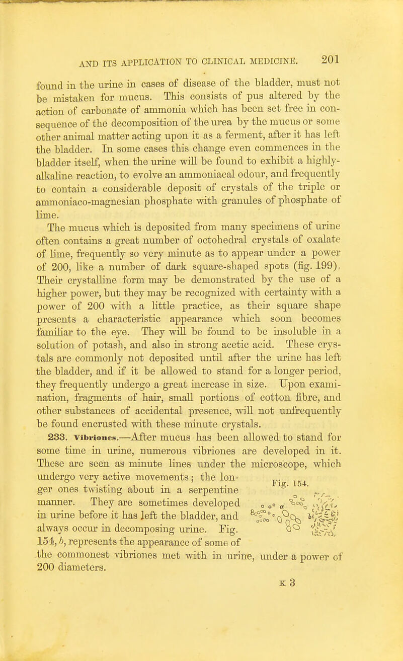 foimd in the xxriae in cases of disease of the bladder, must not be mistaken for mucus. This consists of pus altered by the action of carbonate of ammonia which has been set free in con- sequence of the decomposition of the ui-ea by the mucus or some other animal matter acting upon it as a ferment, after it has left the bladder. In some cases this change even commences in the bladder itself, when the urine wiU be found to exhibit a highly- alkaline reaction, to evolve an ammoniacal odour, and frequently to contain a considerable deposit of crystals of the triple or ammoniaco-magnesian phosphate with granules of phosphate of lime. The mucus which is deposited from many specimens of urine often contains a great number of octohedral crystals of oxalate of Lime, frequently so very minute as to appear luider a power of 200, Uke a number of dark square-shaped spots (fig. 199). Their crystalline form may be demonstrated by the use of a higher power, but they may be recognized with certainty with a power of 200 with a little practice, as their square shape presents a characteristic appearance which soon becomes familiar to the eye. They wiU be found to be insoluble in a solution of potash, and also in strong acetic acid. These crys- tals are commonly not deposited untU after the urine has left the bladder, and if it be allowed to stand for a longer period, they frequently imdergo a great increase in size. Upon exami- nation, fragments of hair, small portions of cotton fibre, and other substances of accidental presence, will not unfrequently be foimd encrusted with these minute crystals. 233. vibriones.—^After mucus has been allowed to stand for some time ia urine, numerous vibriones are developed in. it. These are seen as miaute lines under the microscope, which undergo very active movements; the Ion- j,^ ger ones twistiag about iu a serpentine ' manner. They are sometimes developed o o° in urine before it has left the bladder, and ^5^° ^ q^c^^ i'/k-C|.' always occur ia decomposing urine. Fig. 0*^ '('^--r-/ 154, b, represents the appearance of some of the commonest vibriones met with in urine, under a power of 200 diameters.