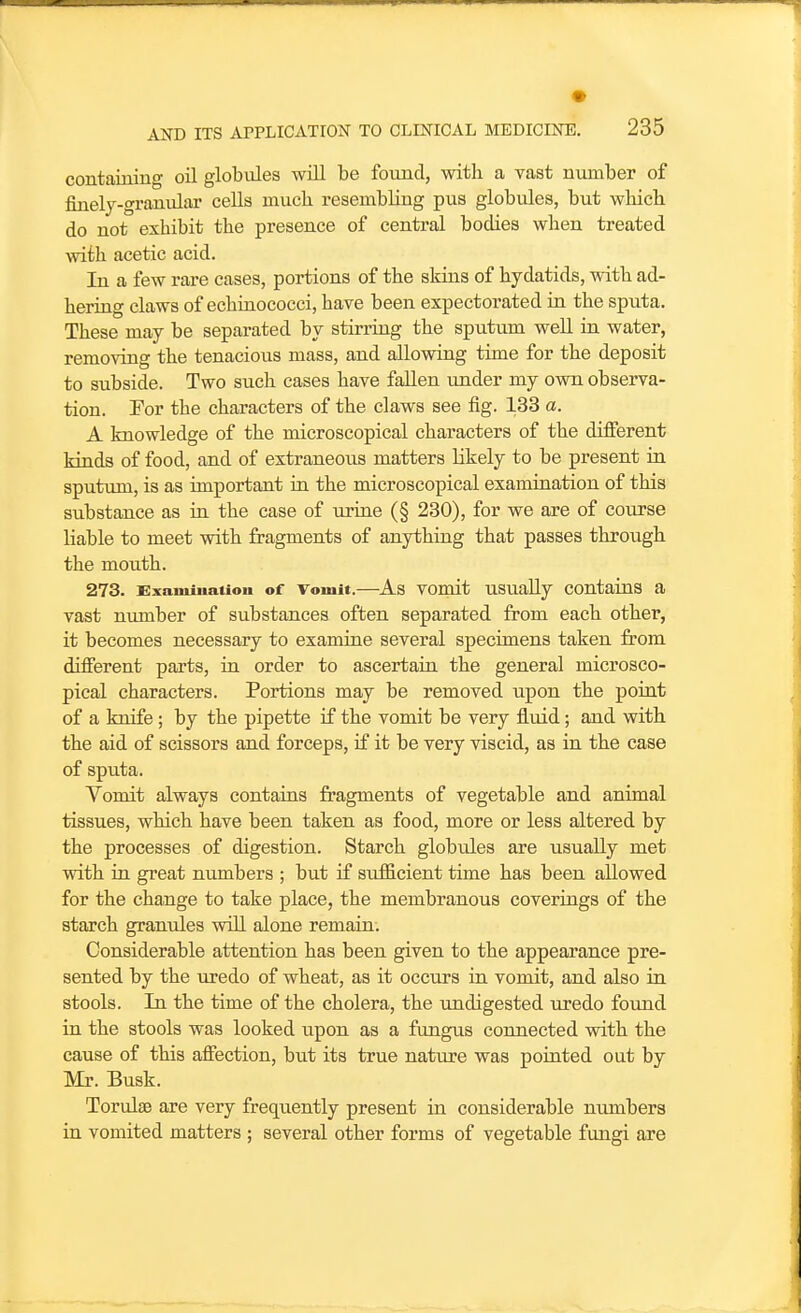 containing oil globules will be found, with a vast number of finelj-granular cells much resembling pus globules, but which do not exhibit the presence of central bodies when treated with acetic acid. In a few rare cases, portions of the skins of hydatids, with ad- hering claws of echinococci, have been expectorated in the sputa. These may be separated by stirring the sputum well in water, removing the tenacious mass, and allowing time for the deposit to subside. Two such cases have fallen under my own observa- tion. Tor the characters of the claws see fig. 133 a. A knowledge of the microscopical characters of the different kinds of food, and of extraneous matters likely to be present in sputum, is as important in the microscopical examination of this substance as in the case of urine (§ 230), for we are of course liable to meet with fragments of anything that passes through the mouth. 273. Exainiiiaiiou of Vomit.—As vomit usually contaius a vast number of substances often separated from each other, it becomes necessary to examine several specimens taken from different pai'ts, in order to ascertain the general microsco- pical characters. Portions may be removed upon the point of a knife; by the pipette if the vomit be very iiuid; and with the aid of scissors and forceps, if it be very viscid, as in the case of sputa. Yomit always contains fragments of vegetable and animal tissues, which have been taken as food, more or less altered by the processes of digestion. Starch globules are usually met with in great numbers ; but if sufficient time has been allowed for the change to take place, the membranous coverings of the starch granules will alone remain. Considerable attention has been given to the appearance pre- sented by the uredo of wheat, as it occurs in vomit, and also in stools. In the time of the cholera, the undigested uredo found in the stools was looked upon as a fungus connected with the cause of this affection, but its true nature was pointed out by Mr. Busk. Torulaa are very frequently present in considerable numbers in vomited matters ; several other forms of vegetable fungi are