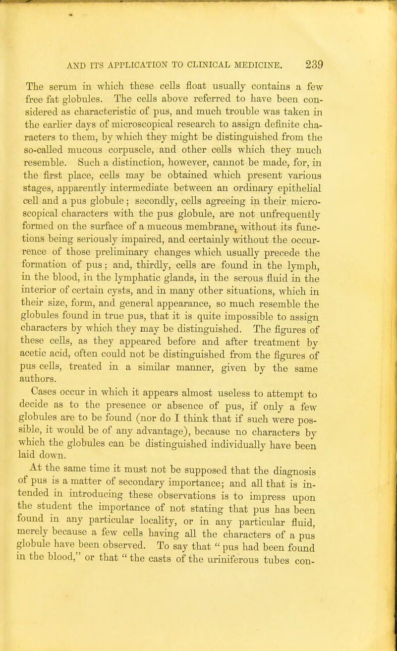 The serum in which these cells float usually contains a few free fat globules. The cells above referred to have been con- sidered as characteristic of pus, and much trouble was taken in the earlier days of microscopical research to assign definite cha- racters to them, by which they might be distinguished from the so-called mucous corpuscle, and other cells which they much resemble. Such a distinction, however, cannot be made, for, in the first place, cells may be obtained which present various stages, apparently intermediate between an ordinary epithelial ceU and a pus globule; secondly, cells agreeing in their micro- scopical characters with the pus globule, are not unfrequenbly formed on the surface of a mucous membranej vsdthout its func- tions being seriously impaired, and certainly without the occur- rence of those preliminary changes which usually precede the formation of pus; and, thirdly, cells are found in the lymph, in the blood, in the lymphatic glands, in the serous fluid in the interior of certain cysts, and in many other situations, which in their size, form, and general appearance, so much resemble the globules foimd in true pus, that it is quite impossible to assign characters by which they may be distinguished. The figiu-es of these cells, as they appeared before and after treatment by acetic acid, often could not be distinguished from the figures of pus cells, treated in a similar manner, given by the same authors. Cases occiu- in which it appears almost useless to attempt to decide as to the presence or absence of pus, if only a few globules are to be found (nor do I think that if such were pos- sible, it would be of any advantage), because no characters by which the globules can be distinguished individually have been laid down. At the same time it must not be supposed that the diagnosis of pus is a matter of secondary importance; and all that is in- tended in introducing these observations is to impress upon the stiident the importance of not stating that pus has been found in any particular locality, or in any particular fluid, merely because a few cells having aU the characters of a pus globule have been observed. To say that  pus had been found in the blood, or that  the casts of the m-iniferous tubes con-