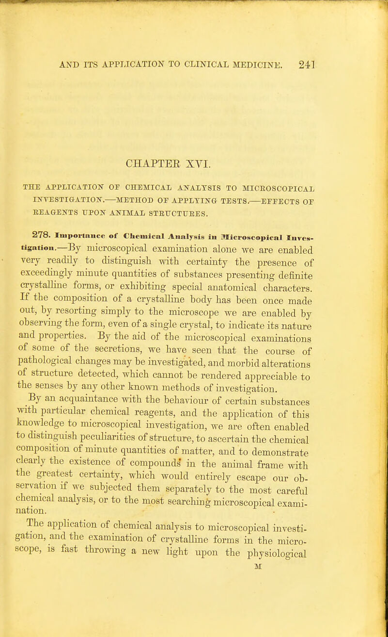 CHAPTEE XVI. THE ATPLICATIOIT OP CHEMICAL ANALYSIS TO MICEOSCOPICAL HSrVESTIGATIOK. METHOD OE APPLYING- TESTS. EEEECTS OF REAGENTS UPON ANIMAL STEUCTFEES. 278. luiporlauce of Cliciuical Analysis in ITIici-oscopical Inves- tigation.—By microscopical examination alone we are enabled very readily to distinguish with cerbainty the presence of exceedingly minute quantities of substances presenting definite crystalline forms, or exhibiting special anatomical characters. If the composition of a crystalline body has been once made out, by resorting simply to the microscope we are enabled by observing the form, even of a siugle crystal, to indicate its nature and properties. By the aid of the microscopical examinations of some of the secretions, we have seen that the course of pathological changes may be investigated, and morbid alterations of structure detected, which cannot be rendered appreciable to the senses by any other known methods of investigation. Bj an acquaintance with the behaviour of certain substances with particular chemical reagents, and the appHcation of this knowledge to microscopical investigation, we are often enabled to distinguish pecidiarities of structure, to ascertain the chemical composition of minute quantities of matter, and to demonstrate clearly the existence of compound^ in the animal frame with the greatest certainty, which would entirely escape our ob- servation if we subjected them separately to the most careful chemical analysis, or to the most searching microscopical exami- nation. The application of chemical analysis to microscopical investi- gation, and the examination of crystalhne forms in the micro- scope, is fast throwing a new light upon the physiological M