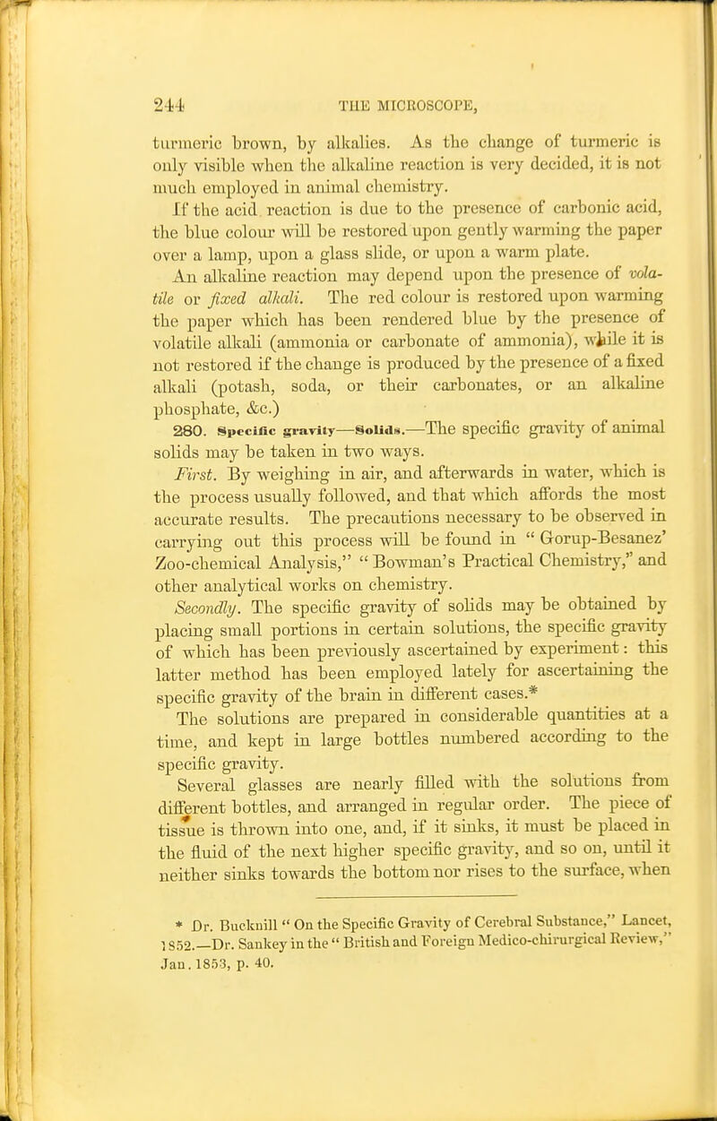 turmeric brown, by alkalies. As the cbange of turmeric is only visible when the alkaline reaction is very decided, it is not much employed in animal chemistry. If the acid reaction is due to the presence of carbonic acid, the blue colour will be restored upon gently warming the paper over a lamp, upon a glass slide, or upon a warm plate. An alkaline reaction may depend upon the presence of vola- tile or fixed alkali. The red colour is restored upon warming the paper which has been rendered blue by the presence of volatile alkali (ammonia or carbonate of ammonia), wjiile it is not restored if the change is produced by the presence of a fixed alkali (potash, soda, or their carbonates, or an alkaline phosphate, &c.) 280. Specific gravity—SoUds.—The Specific gravity of animal solids may be taken in two ways. First. By weighing in air, and afterwards in water, which is the process usually followed, and that which affords the most accurate results. The precautions necessary to be observed in carrying out this process vsdll be foimd in  Gorup-Besanez' Zoo-chemical Analysis, Bowman's Practical Chemistry, and other analytical worlcs on chemistry. Secondly. The specific gravity of solids may be obtained by placing smaU portions in certain solutions, the specific gravity of which has been previously ascertained by experiment: this latter method has been employed lately for ascertaining the specific gravity of the brain in different cases.* The solutions are prepared in considerable quantities at a time, and kept in large bottles numbered according to the specific gravity. Several glasses are nearly filled with the solutions from different bottles, and arranged in regular order. The piece of tissue is thrown into one, and, if it sinks, it must be placed in the fluid of the next higher specific gravitj^, and so on, until it neither sinks towards the bottom nor rises to the surface, when * Dr. Bueknill  On tlie Specific Gravity of Cerebral Substance, Lancet, 1S52.—Dr. Sankey in the  British and Foreign Medico-chirurgical Review, Jan. 18.53, p. 40.