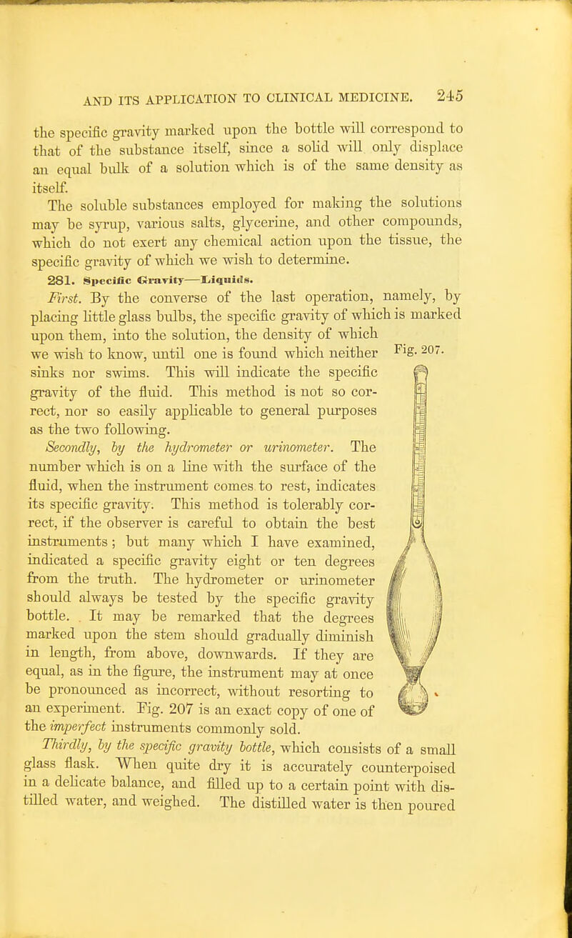 the specific gravity marked upon the bottle will correspond to that of the substance itself, since a solid will only displace an equal bulk of a solution which is of the same density as itself. The soluble substances employed for making the solutions may be syiup, various salts, glycerine, and other compounds, which do not exert any chemical action upon the tissiie, the specific gravity of which we wish to determine. 281. Specific Crravity—Iiiquiiis. First. By the converse of the last operation, namely, by placing httle glass bulbs, the specific gravity of which is marked upon them, into the solution, the density of which we wish to know, until one is found which neither ^^S- 207. sinks nor swims. This will indicate the specific gravity of the fluid. This method is not so cor- rect, nor so easily applicable to general purposes as the two following. Secondly, by the hydrometer or urinometer. The number which is on a line vdth the siu-face of the fluid, when the instrument comes to rest, indicates its specific gravity. This method is tolerably cor- rect, if the observer is careful to obtain the best instruments; but many which I have examined, indicated a specific gravity eight or ten degrees from the truth. The hydrometer or urinometer should always be tested by the specific gravity bottle. . It may be remarked that the degrees marked upon the stem should gradually diminish in length, from above, downwards. If they are equal, as in the figiu-e, the instrument may at once be pronounced as incorrect, without resorting to an experiment. Fig. 207 is an exact copy of one of the imperfect instruments commonly sold. Thirdly, by the specific gravity bottle, which consists of a small glass flask. When quite dry it is accurately counterpoised in a deHcate balance, and filled up to a certain point with dis- tilled water, and weighed. The distilled water is then poured