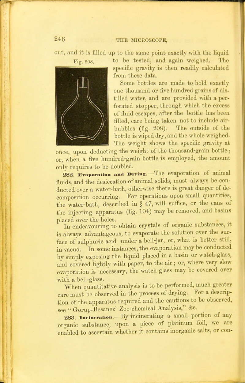 out, and it is filled up to the same point exactly with the liquid Fig. 208. to be tested, and again weighed. The specific gravity is then readily calculated from these data. Some bottles are made to hold exactly one thousand or five hundred grains of dis- tilled water, and are provided with a per- forated stopper, through which the excess of fluid escapes, after the bottle has been filled, care being taken not to include air- bubbles (fig. 208). The outside of the bottle is wiped dry, and the whole weighed. The weight shows the specific gravity at once, upon deducting the weight of the thousand-grain bottle ; or, when a five hundred-grain bottle is employed, the amount only requires to be doubled. 282. Evaporation aiiti i>iTiS-—The evaporation of animal fluids, and the desiccation of animal solids, must always be con- ducted over a water-bath, otherwise there is great danger of de- composition occurring. For operations upon small quantities, the water-bath, described in § 47, will suffice, or the cans of the injecting apparatus (fig. 104) may be removed, and basins placed over the holes. In endeavouring to obtain crystals of organic substances, it is always advantageous, to evaporate the solution over the sur- face of sulphuric acid under a bell-jar, or, what is better still, in vacuo. In some instances, the evaporation may be conducted by simply exposing the liquid placed in a basin or watch-glass, and covered lightly with paper, to the air; or, where very slow evaporation is necessary, the watch-glass may be covered over with a bell-glass. When quantitative analysis is to be performed, much greater care must be observed in the process of drying. Tor a descrip- tion of the apparatus required and the cautions to be observed, see  Grorup-Besanez' Zoo-chemical Analysis, &c. 283. Incineration.—By incinerating a small portion of any organic substance, upon a piece of platinum foil, we are enabled to ascertain whether it contains inorganic salts, or con-