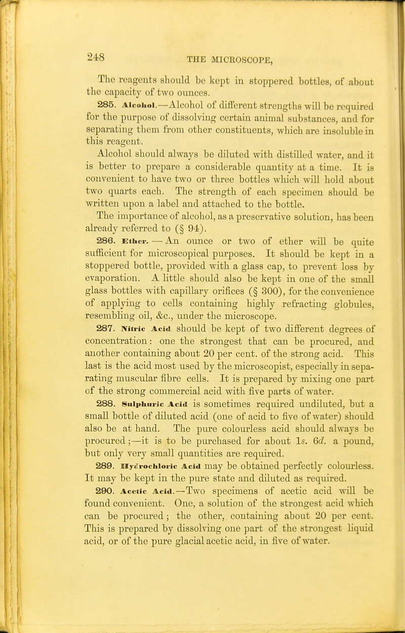 The reagents should be kept in stoppered bottles, of about the capacity of two ounces. 285. Alcohol.—Alcohol of different strengths will be required for the purpose of dissolviug certain animal substances, and for separating them from otlier constituents, which are insoluble in this reagent. Alcohol should always be diluted witli distilled water, and it is better to prepare a considerable quantity at a time. It is convenient to liave two or three bottles which Avili hold about two quarts each. The strength of each specimen should be written upon a label and attached to the bottle. The importance of alcohol, as a preservative solution, has been already referred to (§ 94). 286. Gthcr. — An ounce or two of ether will be quite sufficient for microscopical purposes. It should be kept in a stoppered bottle, provided with a glass cap, to prevent loss by evaporation. A little should also be kept in one of the small glass bottles with capillary orifices (§ 300), for the convenience of applying to cells containing highly refracting globules, resembling oil, &c., under the microscope. 287. miric Acid should be kept of two different degrees of concentration: one the strongest that can be procured, and another containing about 20 per cent, of the strong acid. This last is the acid most used by the microscopist, especially in sepa- rating muscular fibre cells. It is prepared by mixing one part of the strong commercial acid with five parts of water. 288. 8uipiiiii-ic Acid is somctimes required undiluted, but a small bottle of diluted acid (one of acid to five of water) should also be at hand. The pure coloiu'less acid should always be procured;—it is to be purchased for about Is. Qd. a pound, but only very small quantities are required. 289. xiy<Ti-ochioi-ic Acid may be obtained perfectly colourless. It may be kept in the pm'e state and diluted as required. 290. Acetic Acid.—Two Specimens of acetic acid will be found convenient. One, a solution of the strongest acid which can be procured; the other, containing about 20 per cent. This is prepared by dissolving one part of the strongest liquid acid, or of the pure glacial acetic acid, in five of water.