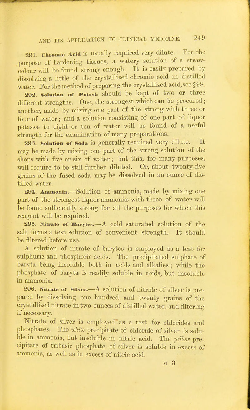 291. C'hroinic Acid is usually required very dilute. For the piu-pose of hardening tissues, a watery solution of a straw- colour wiU be found strong enough. It is easily prepared by dissolving a little of the crystallized chromic acid in distilled water. For the method of preparing the crystallized acid, see § 98. 292. Solution of rotush should be kept of two or tlu-ee different strengths. One, the strongest which can be procured ; another, made by mixing one part of the strong with three or four of water; and a solution consisting of one part of liquor potass£e to eight or ten of water will be found of a useful strength for the examination of many preparations. 293. Solution of Soda is generally required very dilute. It may be made by mixing one part of the strong solution of the shops with five or six of water ; but this, for many purposes, will require to be still further dUuted. Or, about twenty-five grains of the fused soda may be dissolved in an ounce of dis- tilled water. 294. Ammonia.—Solution of ammonia, made by mixing one part of the strongest liquor ammoniaa with three of water will be found sufficiently strong for all the purposes for which this reagent will be required. 295. Nitrate of Bai-ytcs.—A cold Saturated solution of the salt forms a test solution of convenient strength. It should be filtered before use. A solution of nitrate of barytes is employed as a test for sulphuric and phosphoric acids. The precipitated sulphate of baryta being insoluble both in acids and alkalies ; while the phosphate of baryta is readily soluble in acids, but insoluble in ammonia. 296. mti-ate of Silver.—A solution of nitrate of silver is pre- pared by dissolving one hundred and twenty grains of the crystallized nitrate in two ounces of distilled water, and filtering if necessary. Nitrate of silver is employed as a test for chlorides and phosphates. The wliite precipitate of chloride of silver is solu- ble in ammonia, but insoluble in nitric acid. The yellow pre- cipitate of tribasic phosphate of silver is soluble in excess of ammonia, as well as in excess of nitric acid.