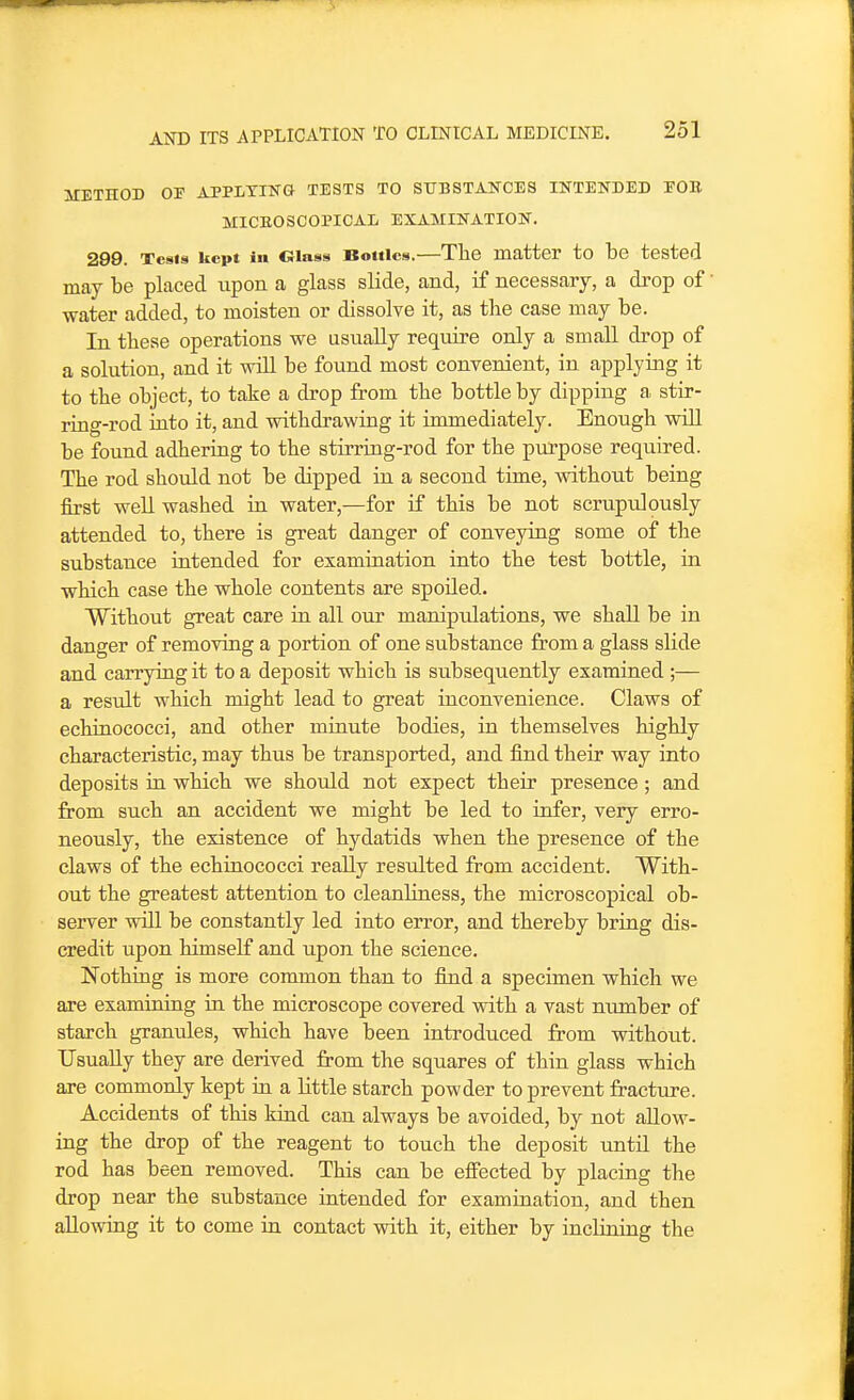 METHOD OF APPLTIKG TESTS TO SUBSTANCES INTENDED EOU MICEOSCOPIOAL EXAMINATION, 299. Tcsis kept in Glass Bottles.—The matter to be tested may be placed upon a glass slide, and, if necessary, a drop of water added, to moisten or dissolve it, as the case may be. In these operations we usually require only a small drop of a solution, and it will be found most convenient, in applying it to the object, to take a drop from the bottle by dipping a stir- ring-rod into it, and withdrawing it immediately. Enough will be found adhering to the stirring-rod for the purpose required. The rod should not be dipped in a second time, without being first well washed in water,—for if this be not scrupulously attended to, there is great danger of conveying some of the substance intended for examination into the test bottle, in which case the whole contents are spoiled. Without great care in all our manipulations, we shall be in danger of removing a portion of one substance from a glass slide and carrying it to a deposit which is subsequently examined ;— a result which might lead to great inconvenience. Claws of echinococci, and other minute bodies, in themselves highly characteristic, may thus be transported, and find their way into deposits in which we should not expect their presence; and from such an accident we might be led to infer, very erro- neously, the existence of hydatids when the presence of the claws of the echinococci really resulted from accident. With- out the greatest attention to cleanliness, the microscopical ob- server will be constantly led into error, and thereby bring dis- credit upon himself and upon the science. Nothing is more common than to find a specimen which we are examining in the microscope covered with a vast number of starch granules, which have been introduced from without. Usually they are derived from the squares of thin glass which are commonly kept in a little starch powder to prevent fractiu-e. Accidents of this kind can always be avoided, by not allow- ing the drop of the reagent to touch the deposit until the rod has been removed. This can be effected by placing the drop near the substance intended for examination, and then allowing it to come in contact with it, either by inclining the