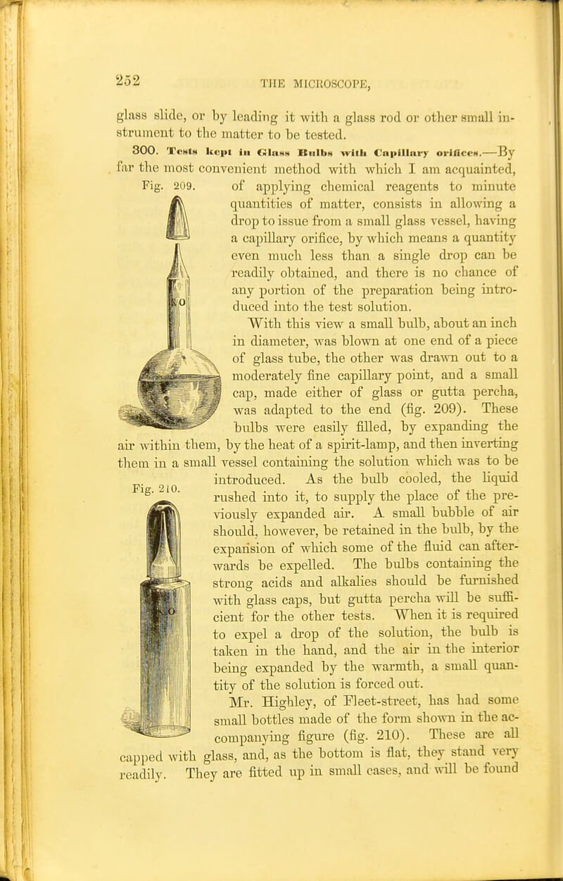 glass slide, or by leading it with a glass rod or other small in- strument to the matter to be tested. 300. Tests kept in Glass Bulbs with €n|>illni-y orifices.—By far the most convenient method with which I am acquainted, of applying chemical reagents to minute quantities of matter, consists in allowing a droj) to issue from a small glass vessel, having a capillary orifice, by which means a quantity even much less than a single drop can be readily obtained, and there is no chance of any portion of the preparation being intro- duced into the test solution. With this view a small bulb, about an inch in diameter, was blovm at one end of a piece of glass tube, the other was dra-\vn out to a moderately fine capillary point, and a small cap, made either of glass or gutta percha, was adapted to the end (fig. 209). These bulbs were easily filled, by expanding the air within them, by the heat of a spirit-lamp, and then inverting them in a small vessel containing the solution which was to be introduced. As the bulb cooled, the liquid rushed into it, to supply the place of the pre- viously expanded air. A small bubble of air should, however, be retained in the bulb, by the expansion of which some of the fluid can after- wards be expelled. The bulbs containing the strong acids and alkalies should be furnished with glass caps, but gutta percha will be suffi- cient for the other tests. When it is required to expel a drop of the solution, the bulb is taken in the hand, and the air in the interior being expanded by the warmth, a small quan- tity of the solution is forced out. Mr. Highley, of Fleet-street, has had some small bottles made of the form shown in the ac- companying figure (fig. 210). These are all capped with glass, and, as the bottom is flat, they stand very readily. They are fitted up in small cases, and will be found Fig. 210.