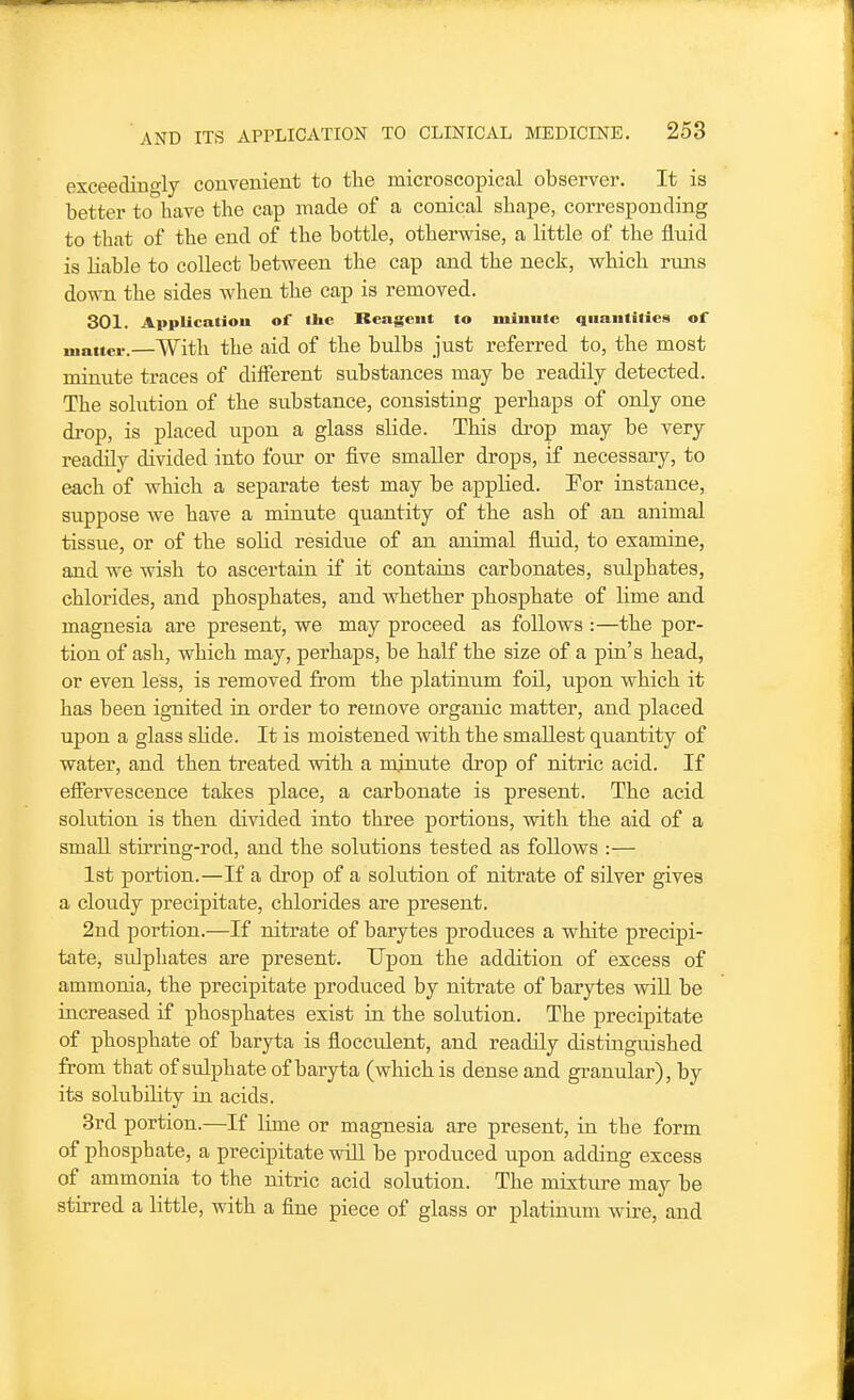 exceedino-ly convenient to the microscopical observer. It is better to have the cap made of a conical shape, corresponding to that of the end of the bottle, otherwise, a little of the fluid is liable to collect between the cap and the neck, which runs down the sides when the cap is removed. 301. Applicatiou of the Reagent to luiuutc quantities of luattcr.—With the aid of the bulbs just referred to, the most minute traces of different substances may be readily detected. The solution of the substance, consisting perhaps of only one drop, is placed upon a glass sHde. This di-op may be very readily divided into four or five smaller drops, if necessary, to each of which a separate test may be applied. For instance, suppose we have a minute quantity of the ash of an animal tissue, or of the solid residue of an animal fluid, to examine, and we wish to ascertain if it contains carbonates, sulphates, chlorides, and phosphates, and whether phosphate of lime and magnesia are present, we may proceed as follows :—the por- tion of ash, which may, perhaps, be half the size of a pin's head, or even less, is removed from the platinum foil, upon which it has been ignited in order to remove organic matter, and placed upon a glass sHde. It is moistened with the smallest quantity of water, and then treated vdth a mjnute drop of nitric acid. If effervescence takes place, a carbonate is present. The acid solution is then divided into three portions, with the aid of a smaU stirring-rod, and the solutions tested as foUows :— 1st portion.—If a drop of a solution of nitrate of silver gives a cloudy precipitate, chlorides are present. 2nd portion.—If nitrate of barytes produces a white precipi- tate, sidphates are present. Upon the addition of excess of ammonia, the precipitate produced by nitrate of barytes wiU be increased if phosphates exist in the solution. The precipitate of phosphate of baryta is flocculent, and readily distinguished from that of sulphate of baryta (which is dense and granular), by its solubility in acids. 3rd portion.—If lime or magnesia are present, in the form of phosphate, a precipitate will be produced upon adding excess of ammonia to the nitric acid solution. The mixture may be stirred a little, with a fine piece of glass or platinum wire, and