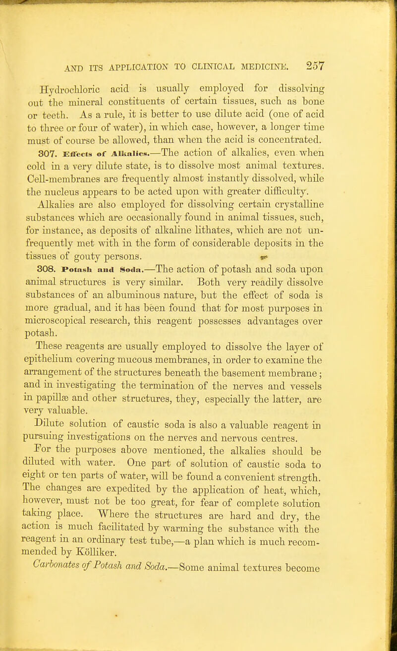 Hydrocliloric acid is usually employed for dissolving out the mineral constituents of certain tissues, sucli as bone or teeth. As a rule, it is better to use dilute acid (one of acid to thi-ee or four of water) , in which case, however, a longer time must of course be allowed, than when the acid is concentrated. 307. £ireci8 of Alkalies.—The action of alkalies, even when cold in a very dilute state, is to dissolve most animal textures. Cell-membranes are frequently almost instantly dissolved, while the nucleus appears to be acted upon with greater diflSculty. Alkalies are also employed for dissolving certain crystalline substances which are occasionally found in animal tissues, such, for instance, as deposits of alkaline lithates, which are not un- frequently met with in the form of considerable deposits in the tissues of gouty persons. te- 308. Potash and Soda.—The action of potash and soda upon animal structiu'es is very similar. Both very readily dissolve substances of an albuminous nature, but the effect of soda is more gradual, and it has been found that for most purposes in microscopical research, this reagent possesses advantages over potash. These reagents are usually employed to dissolve the layer of epithelium covering mucous membranes, in order to examine the arrangement of the structures beneath the basement membrane; and in investigating the termination of the nerves and vessels in papillag and other structures, they, especially the latter, are very valuable. Dilute solution of caustic soda is also a valuable reagent in pursuing investigations on the nerves and nervous centres. ^ For the purposes above mentioned, the alkalies should be diluted Avith water. One part of solution of caustic soda to eight or ten parts of water, will be found a convenient strength. The changes are expedited by the application of heat, which, however, must not be too great, for fear of complete solution taking place. Where the structiu'es are hard and dry, the action is much facilitated by warming the substance with the reagent in an ordinary test tube,—a plan which is much recom- mended by Kolliker. Carbonates of Potash and Soda.—Some animal textui-es become