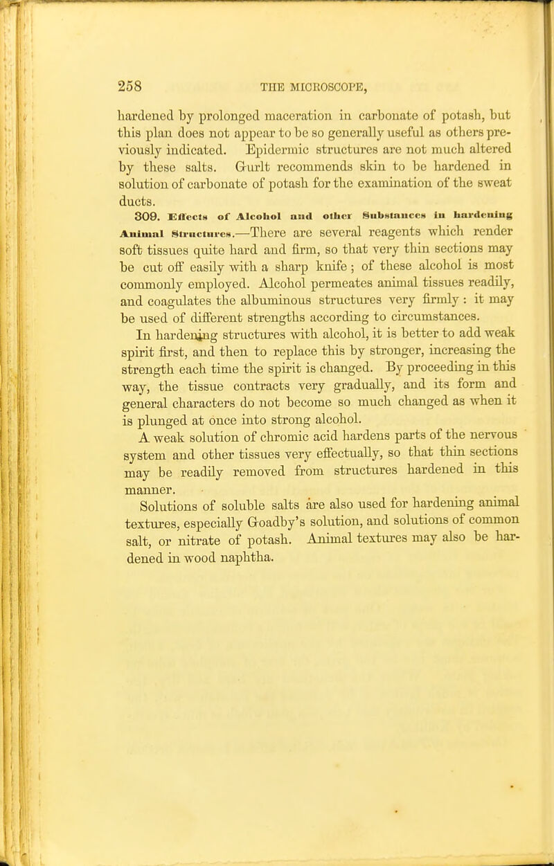 hardened by prolonged maceration in carbonate of potasb, but this plan does not appear to be so generally useful as others pre- viously indicated. Epidermic structures are not much altered by these salts. Griirlt recommends skin to be hardened in solution of carbonate of potash for the examination of the sweat ducts. 309. Effccfs of Alcohol and other Substaucctt in hardculug Animal sti-uctui-cs.—There are several reagents which render soft tissues quite hard and firm, so that very thin sections may be cut ofi easily with a sharp knife; of these alcohol is most commonly employed. Alcohol permeates animal tissues readily, and coagulates the albuminous structures very firmly : it may be used of different strengths according to circumstances. In hardening structures with alcohol, it is better to add weak spirit first, and then to replace this by stronger, increasing the strength each time the spirit is changed. By proceeding in this way, the tissue contracts very gradually, and its form and general characters do not become so much changed as when it is plunged at once into strong alcohol. A weak solution of chromic acid hardens parts of the nervous system and other tissues very effectually, so that thin sections may be readily removed from structures hardened in this manner. Solutions of soluble salts are also used for hardening animal textiires, especially Goadby's solution, and solutions of common salt, or nitrate of potash. Animal textures may also be har- dened in wood naphtha.
