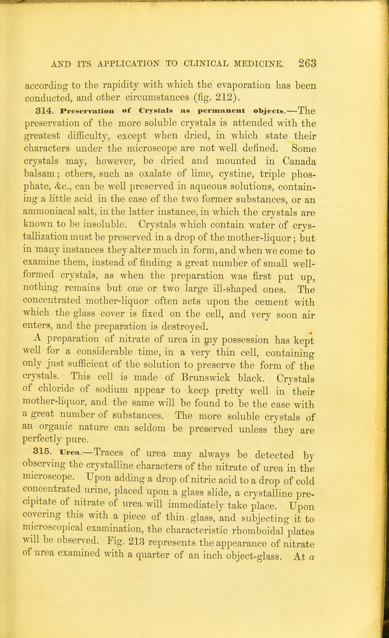 according to the rapidity with which the evaporation lias been conducted, and other circumstances (fig. 212). 314. PrcscrvaJion of Crystnls as pcriiiniiciit objccU.—The preservation of the more soluble crystals is attended with the greatest difEculty, except when dried, in. which state their characters imder the microscope are not well defined. Some crystals may, however, be dried and mounted in Canada balsam; others, such as oxalate of lime, cystiiie, triple phos- phate, &c., can be weU preserved in aqueoiis solutions, contain- ing a little acid in the case of the two former substances, or an ammoniacal salt, in the latter instance, in which the crystals are known to be insoluble. Crystals which contain water of crys- tallization must be preserved in a drop of the mother-liquor; but in many instances they alter much in form, and when we come to examine them, instead of finding a great number of small well- formed crystals, as when the preparation was first put up, nothing remains but one or two large ill-shaped ones. The concentrated mother-liquor often acts upon the cement with which the glass cover is fixed on the cell, and very soon air enters, and the preparation is destroyed. A preparation of nitrate of urea in xpj possession has kept well for a considerable time, in a very thin cell, containing only just sufficient of the solution to preserve the form of the crystals. This ceU is made of Brunswick black. Crystals of chloride of sodium appear to keep pretty well in their mother-liquor, and the same will be found to be the case with a great number of substances. The more soluble crystals of an organic nature can seldom be preserved unless they are perfectly pure. 315. Urea.—Traces of urea may always be detected by observing the crystaHine characters of the nitrate of urea in the microscope. Upon adding a drop of nitric acid to a drop of cold concentrated urine, placed upon a glass slide, a crystaUine pre- cipitate of nitrate of urea wiU immediately take place. Upon covering this with a piece of thin-glass, and subjecting it to microscopical examination, the characteristic rhomboidal plates wiU be observed. Fig. 213 represents the appearance of nitrate of urea examined with a quarter of an inch object-glass. At a