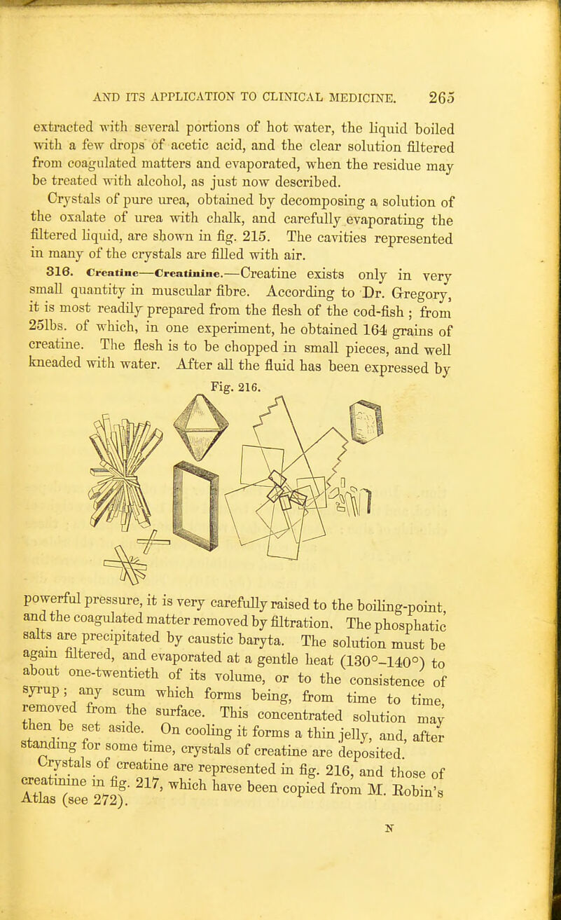 extracted with several portions of hot water, the liquid boiled with a few droj^s of acetic acid, and the clear solution filtered from coagulated matters and evaporated, when, the residue may be treated with alcohol, as just now described. Crystals of pm-e iirea, obtained by decomposing a solution of the oxalate of xu-ea with chalk, and carefully evaporating the filtered liquid, are shown in fig. 215. The cavities represented in many of the crystals are filled with air. 316. Creatine—Creatinine.—Creatine exists Only in very small quantity in muscular fibre. According to Dr. Grregory, it is most readily prepared from the flesh of the cod-fish ; from 251bs. of which, in one experiment, he obtained 164 grains of creatine. The fiesh is to be chopped in small pieces, and well kneaded with water. After all the fluid has been expressed by Fig. 216. powerful pressure, it is very carefuUy raised to the boiling-point and the coagulated matter removed by filtration. The phosphatic salts are precipitated by caustic baryta. The solution must be agam filtered, and evaporated at a gentle heat (130°-140°) to about one-twentieth of its volume, or to the consistence of syrup; any scum which forms being, from time to time removed from the surface. This concentrated solution ma; then be set aside. On cooHng it forms a thin jelly, and, after standing for some time, crystals of creatine are deposited C^rystals of creatme are represented in fig. 216, and those of I^sT/e 272? '''' '^^^ '''''' ^^^-'^