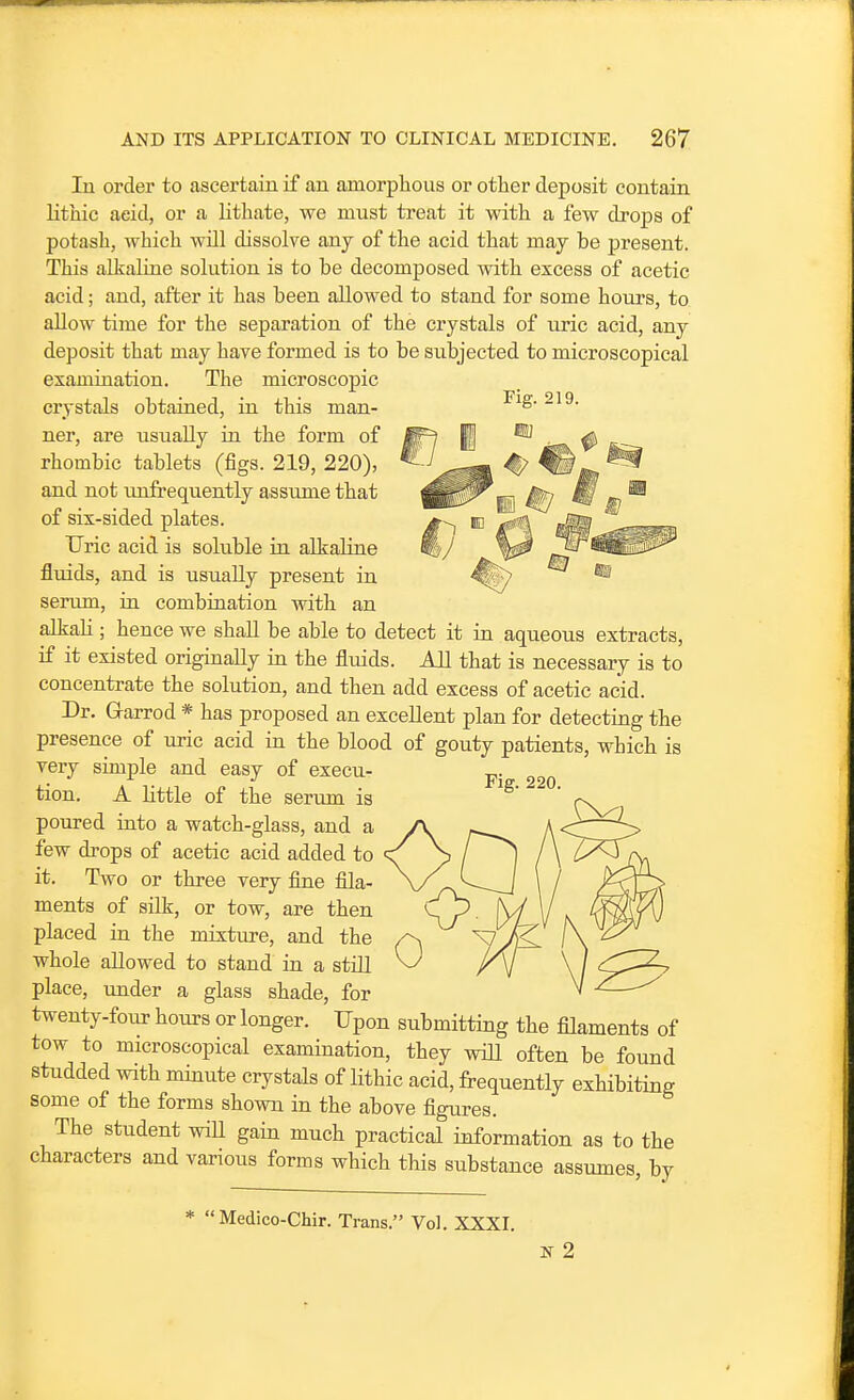 lu order to ascertain if an amorphous or other deposit contain lithic aeid, or a lithate, we must treat it with a few drops of potash, which will dissolve any of the acid that may be present. This alkaline solution is to be decomposed with excess of acetic acid; and, after it has been allowed to stand for some hours, to allow time for the separation of the crystals of uric acid, any deposit that may have formed is to be subjected to microscopical examination. The microscopic crystals obtained, in this man- ner, are usually in the form of rhombic tablets (figs. 219, 220), and not imfrequently assume that of six-sided plates. Uric acid is soluble in alkaline fluids, and is usually present in serum, in combination with an alkaH; hence we shall be able to detect it in aqueous extracts, if it existed originally in the fluids. All that is necessary is to concentrate the solution, and then add excess of acetic acid. Dr. Garrod * has proposed an excellent plan for detecting the presence of uric acid in the blood of gouty patients, which is very simple and easy of execu- tion. A little of the seriun is poured into a watch-glass, and a few drops of acetic acid added to it. Two or three very fine fila- ments of silk, or tow, are then placed in the mixture, and the whole allowed to stand in a still place, under a glass shade, for twenty-four hours or longer. Upon submitting the filaments of tow to microscopical examination, they will often be found studded with minute crystals of lithic acid, frequently exhibiting some of the forms shown in the above figures. The student wiU gain much practical information as to the characters and various forms which this substance assumes, by Fig. 220. * Medico-Chir. Trans. Vol. XXXI.