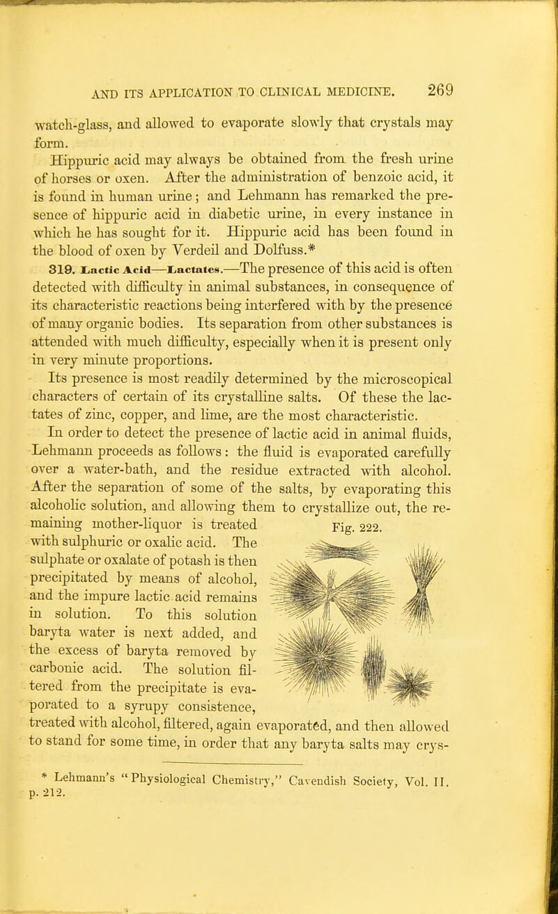 watcli-glass, and allowed to evaporate slowly that crystals may form. Hippuric acid may always be obtained from the fresh urine of horses or oxen. After the administration of benzoic acid, it is foimd in human urine; and Lehmann has remarked the pre- sence of hippuric acid in diabetic urine, in every instance in which he has sought for it. Hippuric acid has been foimd in the blood of oxen by Verded and Dolfuss.* 319. i.actic Acid—liactates.—The presence of this acid is often detected with difSculty in animal substances, in consequence of its characteristic reactions being interfered with by the presence of many organic bodies. Its separation from other substances is attended with much difficulty, especially when it is present only in very miaute proportions. Its presence is most readily determined by the microscopical characters of certain of its crystalline salts. Of these the lac- tates of zinc, copper, and lime, are the most characteristic. In order to detect the presence of lactic acid in animal fluids, Lehmann proceeds as follows : the fluid is evaporated carefully over a water-bath, and the residue extracted with alcohol. After the separation of some of the salts, by evaporating this alcoholic solution, and allowing them to crystallize out, the re- maining mother-liquor is treated with sulphuric or oxaHc acid. The sulphate or oxalate of potash is then precipitated by means of alcohol, and the impure lactic, acid remains in solution. To this solution baryta water is next added, and the excess of baryta removed by carbonic acid. The solution fil- tered from the precipitate is eva- porated to a syrupy consistence, treated with alcohol, filtered, again evaporated, and then allowed to stand for some time, in order that any baryta salts may crys- * Lehmann's Physiological Chemistry, Cavendish Society, Vol. II. p. 212.