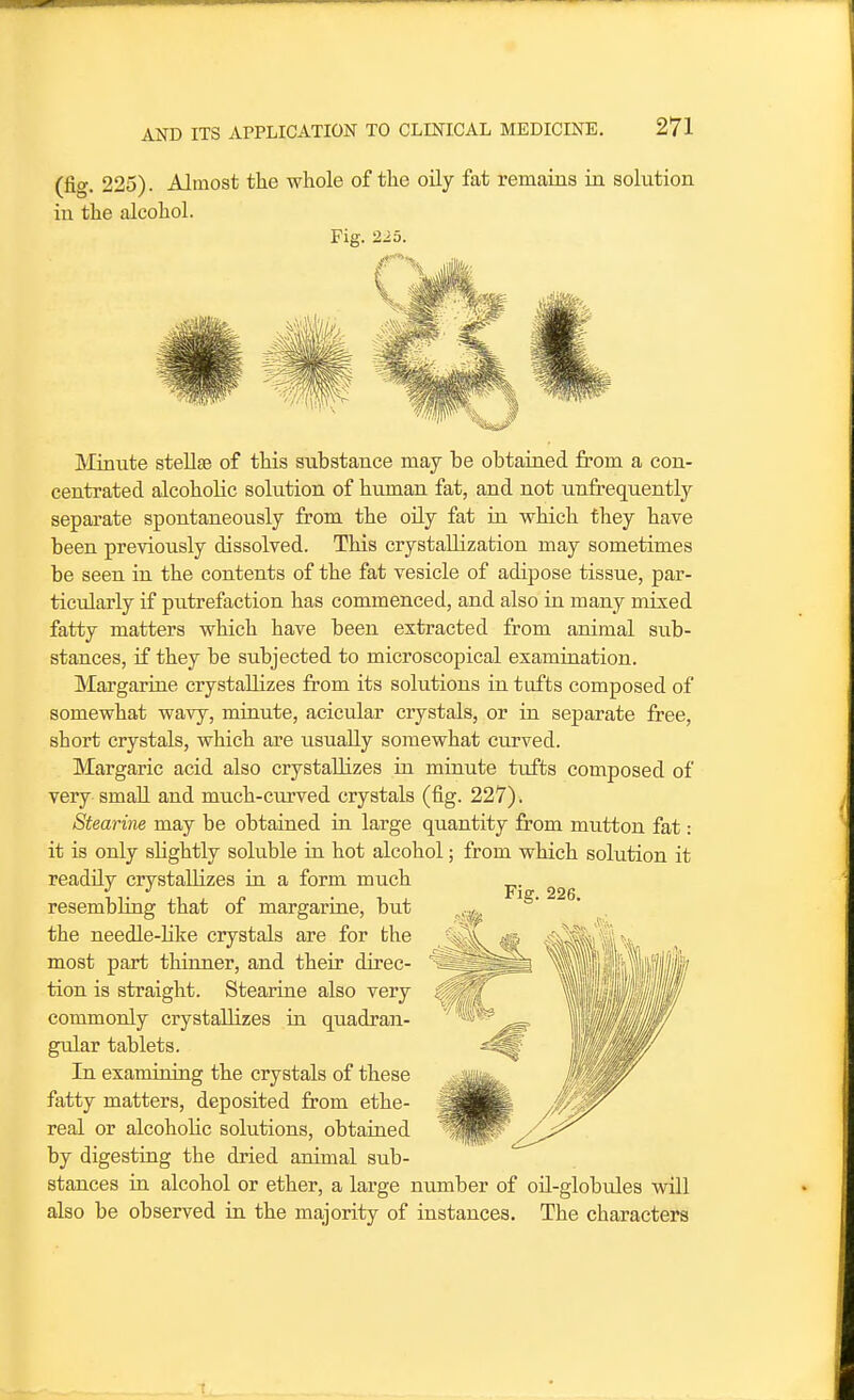 (fig. 225). Almost the whole of the oily fat remains in solution in the alcohol. Fig. 225. Minute stellas of this substance may be obtained from a con- centrated alcoholic solution of human fat, and not tmfrequently separate spontaneously from the oily fat in which they have been previously dissolved. This crystallization may sometimes be seen ia the contents of the fat vesicle of adipose tissue, par- ticularly if putrefaction has commenced, and also in many mixed fatty matters which have been extracted from animal sub- stances, if they be subjected to microscopical examination. Margarine crystallizes from its solutions ia tufts composed of somewhat wavy, minute, acicular crystals, or in separate free, short crystals, which are usually somewhat curved. Margaric acid also crystallizes iu minute tiiffcs composed of very small and much-curved crystals (fig. 227). Stearine may be obtained in large quantity from mutton fat: it is only slightly soluble in hot alcohol; from which solution it readily crystallizes in a form much resembling that of margarine, but the needle-hke crystals are for the most part thinner, and their direc- tion is straight. Stearine also very commonly crystallizes in quadran- gular tablets. In examining the crystals of these fatty matters, deposited from ethe- real or alcohoHc solutions, obtained by digesting the dried animal sub- stances in alcohol or ether, a large number of oil-globules will also be observed in the majority of instances. The characters Fig. 226.