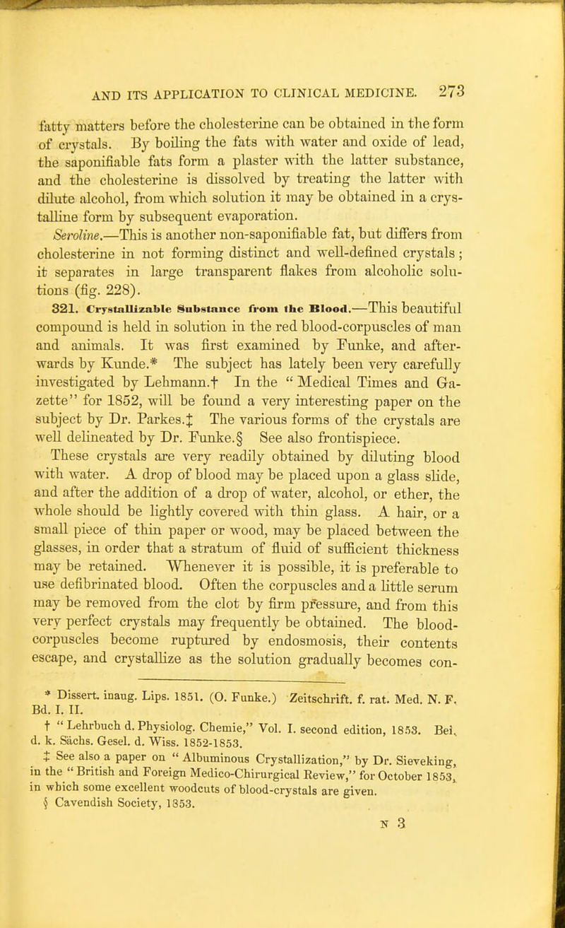fatty matters before the cholesterine can be obtained in the form of crystals. By boiling the fats with water and oxide of lead, the saponifiable fats form a plaster with the latter substance, and the cholesterine is dissolved by treating the latter with dilute alcohol, from which solution it may be obtained in a crys- talline form by subsequent evaporation. Seroline.—This is another non-saponifiable fat, but differs from cholesterine in not forming distinct and well-defined crystals ; it separates in large transparent flakes from alcoholic solu- tions (fig. 228). 321. CrystaUizable Substance from the Blood.—This beautiful compound is held in solution in the red blood-corpuscles of man and animals. It was first examined by Punke, and after- wards by Kimde.* The subject has lately been very carefully investigated by Lehmann.f In the  Medical Times and Ga- zette for 1852, will be found a very interesting paper on the subject by Dr. Parkes.J The various forms of the crystals are well delineated by Dr. Funke.§ See also frontispiece. These crystals are very readily obtained by diluting blood with water. A drop of blood may be placed upon a glass slide, and after the addition of a drop of water, alcohol, or ether, the whole should be lightly covered vsdth thin glass. A hair, or a smaU piece of thin paper or wood, may be placed between the glasses, in order that a stratum of fluid of sulEcient thickness may be retained. Whenever it is possible, it is preferable to use defibrinated blood. Often the corpuscles and a little serum may be removed from the clot by firm pressure, and from this very perfect crystals may frequently be obtained. The blood- corpuscles become ruptured by endosmosis, their contents escape, and crystallize as the solution gradually becomes con- * Dissert, inaug. Lips. 185L (0. Funke.) Zeitschrift. f. rat. Med. N. F. Bd. I. II. +  Lehrbuch d.Physiolog. Chemie, VoL I. second edition, 18.58. Bei, d. k. Sachs. Gesel. d. Wiss. 1852-1853. t See also a paper on  Albuminous Crystallization, by Dr. Sieveking, in the  British and Foreign Medico-Chirurgical Review, for October 1853, in which some excellent woodcuts of blood-crystals are given. § Cavendish Society, 1853.