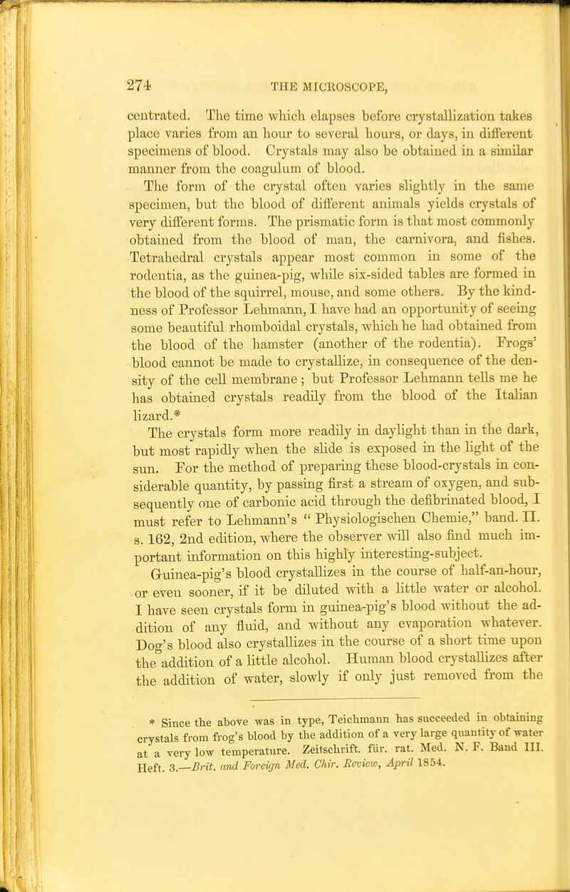 centrated. The time wliicli elapses before crystallization takes place varies from an hour to several hours, or days, in different specimens of blood. Crystals may also be obtained in a similar manner from the coagulum of blood. The form of the crystal often varies slightly in the same specimen, but the blood of different animals yields crystals of very difl'erent forms. The prismatic form is that most commonly obtained from the blood of man, the carnivora, and fishes. Tetrahedral crystals appear most common in some of the rodentia, as the guinea-pig, while six-sided tables are formed in the blood of the squirrel, mouse, and some others. By the kind- ness of Professor Lehmann, I have had an opportunity of seeing some beautiful rhomboidal crystals, which he had obtained from the blood of the hamster (another of the rodentia). Progs' blood cannot be made to crystallize, in consequence of the den- sity of the cell membrane ; but Professor Lehmann tells me he has obtained crystals readily from the blood of the Italian lizard.* The crystals form more readily in daylight than in the dark, but most rapidly when the slide is exposed in the light of the sun. Por the method of preparing these blood-crystals in con- siderable quantity, by passing first a stream of oxygen, and sub- sequently one of carbonic acid through the defibrinated blood, I must refer to Lehmann's  Physiologischen Chemie, band. II. 8.162, 2nd edition, where the observer will also find much im- portant information on this highly interesting-subject.^ Gruinea-pig's blood crystallizes in the course of half-an-hour, or even sooner, if it be diluted with a little water or alcohol. I have seen crystals form in guinea-pig's blood without the ad- dition of any fluid, and without any evaporation whatever. Dog's blood also crystallizes in the com-se of a short time upon the addition of a little alcohol. Human blood crystallizes after the addition of water, slowly if only just removed from the * Since the above was in type, Teichmann has succeeded in obtaining crystals from frog's blood by the addition of a very large quantity of water at a very low temperature. Zeitschrift. fiir. rat. Med. N. F. Band III. Heft. 3.—Brit, and Foreign Med. Chir. Review, April 1854.