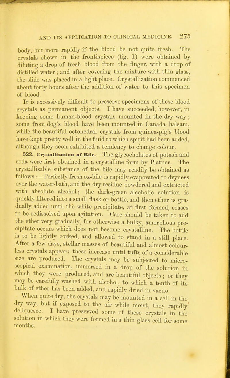 bod7, but more rapidly if the blood be not quite fresh. The crystals shown in the frontispiece (fig. 1) were obtained by diluting a drop of fresh blood from the finger, with a drop of distilled water; and after covering the mixture with thin glass, the slide was placed in a light place. Crystallization commenced about forty hours after the addition of water to this specimen of blood. It is excessively difficult to preserve specimens of these blood crystals as permanent objects. I have succeeded, however, in keeping some human-blood crystals mounted in the dry way ; some from dog's blood have been mounted in Canada balsam, while the beautiful octohedral crystals from guinea-pig's blood have kept pretty well in the fluid to which spirit had been added, although they soon exhibited a tendency to change colour. 322. CiTstaiiization of Bile.—The glycocholates of potash and soda were fiLrst obtained in a crystalline form by Platner. The crystaUizable substance of the bile may readily be obtained as follows:—Perfectly fresh ox-bUe is rapidly evaporated to dryness over the water-bath, and the dry residue powdered and extracted with absolute alcohol; the dark-green alcoholic solution is quickly filtered into a small flask or bottle, and then ether is gra- dually added until the white precipitate, at first formed, ceases to be redissolved upon agitation. Care should be taken to add the ether very gradually, for otherwise a bulky, amorphous pre- cipitate occiu-s which does not become crystalline. The bottle is to be lightly corked, and allowed to stand ia a still place. After a few days, stellar masses of beautiful aud almost colour- less crystals appear; these increase until tufts of a considerable size are produced. The crystals may be subjected to micro- scopical examination, immersed in a drop of the solution in which they were produced, and are beautiful objects ; or they may be carefully washed with alcohol, to which a tenth of its bulk of ether has been added, and rapidly dried in vacuo. When quite dry, the crystals may be mounted in a ceU in the dry way, but if exposed to the air while moist, they rapidly* deliquesce. I have preserved some of these crystals in the solution in wHch they were formed in a thin glass ceU for some months.