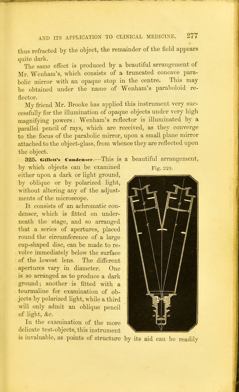 thus refracted by the object, the remainder of the field appears quite dark. The same effect is produced by a beautiful arrangement of Mr. Weuham's, which consists of a truncated concave para- bolic mirror with an opaque stop in the centre. This may be obtained under the name of Wenham's paraboloid re- flector. My friend Mr. Brooke has applied this instrument very suc- cessfully for the illumination of opaque objects under very high magnifying powers: Wenham's reflector is illuminated by a parallel pencil of rays, which are received, as they converge to the focus of the parabolic mirror, upon a small plane mirror attached to the object-glass, from whence they are reflected upon the object. 325. GUiett's Condenser.—This is a beautiful arrangement, by which objects can be examined Fig. 229. either upon a dark or light ground, by oblique or by polarized light, without altering any of the adjust- ments of the microscope. It consists of an achromatic con- denser, which is fitted on under- neath the stage, and so arranged that a series of apertures, placed round the circumference of a large cup-shaped disc, can be made to re- volve immediately below the surface of the lowest lens. The difierent apertm-es vary in diameter. One is so arranged as to produce a dark ground; another is fitted with a tourmaline for examination of ob- jects by polarized light, while a third vnll only admit an oblique pencil of light, &c. In the examination of the more delicate test-objects, this instrument is invaluable, as paints of structure by its aid can be readily