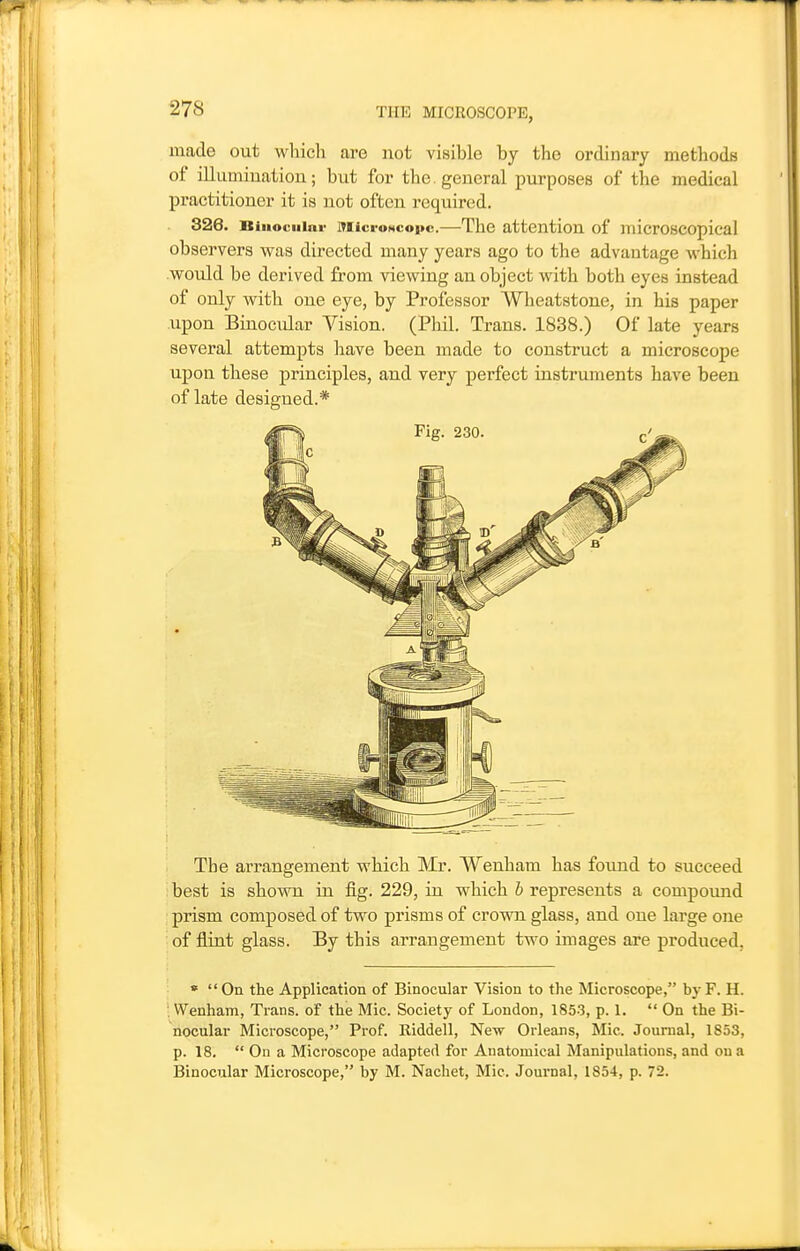 made out which are not visible by the ordinary methods of illumiuation; but for the. general purposes of the medical practitioner it is not often required. 326. Biuociiiar MicroNcopc.—The attention of microscopical observers was directed many years ago to the advantage which would be derived from viewing an object with both eyes instead of only with one eye, by Professor Wheatstone, in his paper upon Binocular Vision. (Phil. Trans. 1838.) Of late years several attempts have been made to construct a microscope upon these principles, and very perfect instruments have been of late designed.* The arrangement which Mr. Wenham has found to succeed ■ best is shown in fig. 229, in which b represents a compound prism composed of two prisms of crovm glass, and one large one i of flint glass. By this arrangement two images are produced, » On the Application of Binocular Vision to the Microscope, byF. H. Wenham, Trans, of the Mic. Society of London, 1853, p. 1.  On the Bi- nocular Microscope, Prof. Riddell, New Orleans, Mic. Journal, 1853, p. 18.  On a Microscope adapted for Anatomical Manipulations, and oua Binocular Microscope, by M. Nachet, Mic. Journal, 1854, p. 72.