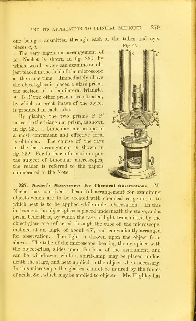 one being ti-ansmitted tlurough each of the tubes and eye- pieces d, d. The very ingenious arrangement of M. JSTachet is shown in fig. 230, by which two observers can examine an ob- ject placed in the field of the microscope at the same time. Immediately above the object-glass is placed a glass prism, the section of an equilateral triangle. At B B' two other prisms are situated, by which an erect image of the object is produced in each tube. By placing the two prisms B B' nearer to the triangiilar prism, as shown in fig. 231, a buiocular microscope of a most convenient and efiective form is obtained. The course of the rays in the last arrangement is shown in fig. 232. Eor further information upon the subject of binocular microscopes, the reader is referred to the papers enumerated in the Note. 327. Nachct's Microscopes for Chemical Observations.—M. Nachet has contrived a beautiful arrangement for examining objects which are to be treated with chemical reagents, or to which heat is to be apphed while under observation. In this instrument the object-glass is placed underneath the stage, and a prism beneath it, by which the rays of light transmitted by the object-glass are refracted through the tube of the microscope, inclined at an angle of about 45°, and conveniently arranged for observation. The light is thrown upon the object from above. The tube of the microscope, bearing the eye-piece with the object-glass, shdes upon the base of the uistrument, and can be withdrawn, while a spirit-lamp may be placed imder- neath the stage, and heat applied to the object when necessary. In this microscope the glasses cannot be injured by the fumes of acids, &c., which may be applied to objects. Mr. Highley has Fig. 231.