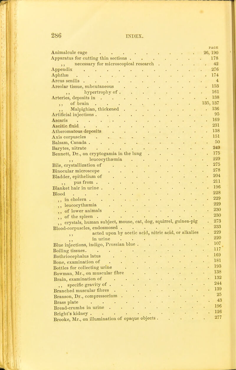 PAGE Animalcule cage ......... 26, 190 Apparatus for cutting thin sections ....... 178 ,, necessary for microscopical research ..... 42 Appendix ........... 276 Aphthae 174 Arcus senilis ........... 4 Areolar tissue, suhoutaneous ........ 153 ,, hypertrophy of . . . . . . . . 161 Arteries, deposits in ......... . 138 ,, of brain 135, 137 ,, Malpighian, thickened ........ 136 Artificial injections .......... 95 Ascaris ............. 169 j Ascitic fluid ........... 231 1,1 Atheromatous deposits 138 1 Axis corpuscles .......... 151 Balsam, Canada ........... 50 Barytes, nitrate 249 Bennett, Dr., on cryptogamia in the lung ...... 175 ,, leucocythaemia ....... 229 Bile, crystallization of • 275 Binocular microscope ......... 278 Bladder, epithelium of • 204 ,, pus from 211 Blanket hair in urine 196 Blood 228 j ,) in cholera 229 * t| ,, leucocythaemia 229 I llil ,, of lower animals 230 '''] ,, of the spleen 230 ! ,, crystals, human subject, mouse, cat, dog, squirrel, guinea-pig . 273 Blood-corpuscles, endosmosed 233 ,, acted upon by acetic acid, nitric acid, or alkalies . 229 ,, in urine ........ 220 Blue injections, indigo, Prussian blue 107 Boiling tissues. j Bothriocephalus latus 169 Bone, examination of • 1^1 Bottles for collecting urine 193 Bowman, Mr., on muscular fibre 138 j , Brain, examination of 132 ' ,, specific gravity of 244 Branched muscular fibres 139 i Branson, Dr., compressorium 25 j Brass plate '*3 I Bread-crumbs in urine 196 ! Bright's kidney ^^6 j Brooke, Mr., on illumination of opaque objects 277