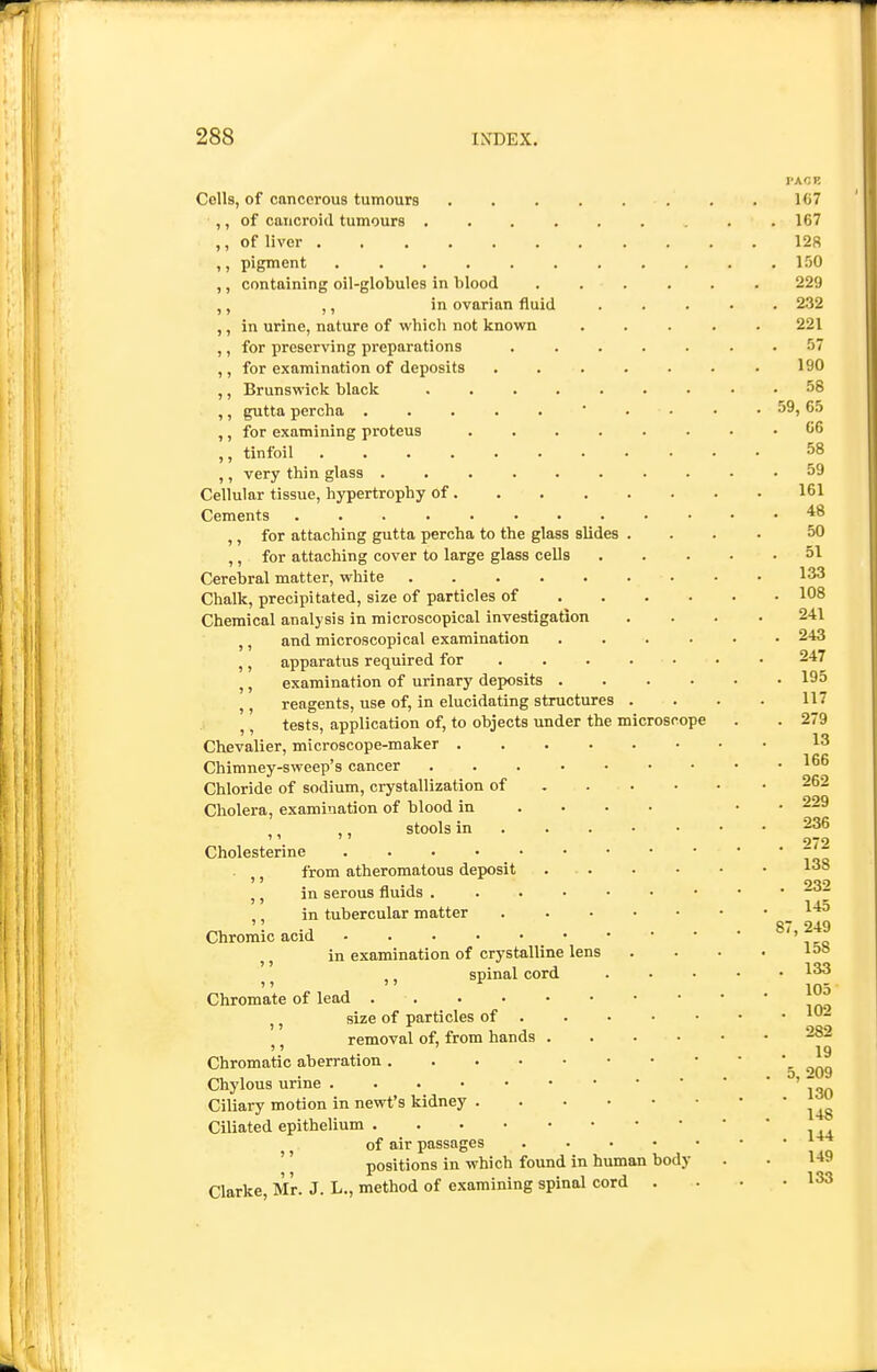 Cells, of cancerous tumours ,, of cancroid tumours .... ,, of liver ...... ,, pigment ,, containing oil-globules in blood ,, ,, in ovarian fluid ,, in urine, nature of vi'hich not known ,, for preserving preparations ,, for examination of deposits ,, Brunswick black .... ,, gutta percha ..... ,, for examining proteus ,, tinfoil ...... ,, very thin glass Cellular tissue, hypertrophy of . Cements ........ ,, for attaching gutta percha to the glass slides ,, for attaching cover to large glass cells Cerebral matter, white Chalk, precipitated, size of particles of Chemical analysis in microscopical investigation ,, and microscopical examination ,, apparatus required for ,, examination of urinary deposits . ,, reagents, use of, in elucidating structures ,, tests, application of, to objects under the microscope Chevalier, microscope-maker .... Chimney-sweep's cancer .... Chloride of sodium, crystallization of Cholera, examination of blood in ,, ,, stools in . . . Cholesterine ,, from atheromatous deposit . • . ,, in serous fluids . . . ■ ,, in tubercular matter Chromic acid _ • ,, in examination of crystalline lens ,, spinal cord Chromate of lead ,, size of particles of ,, removal of, from hands . Chromatic aberration Chylous urine Ciliary motion in newt's kidney . Ciliated epithelium of air passages .... positions in which found in human body Clarke, Mr. J. L., method of examining spinal cord .