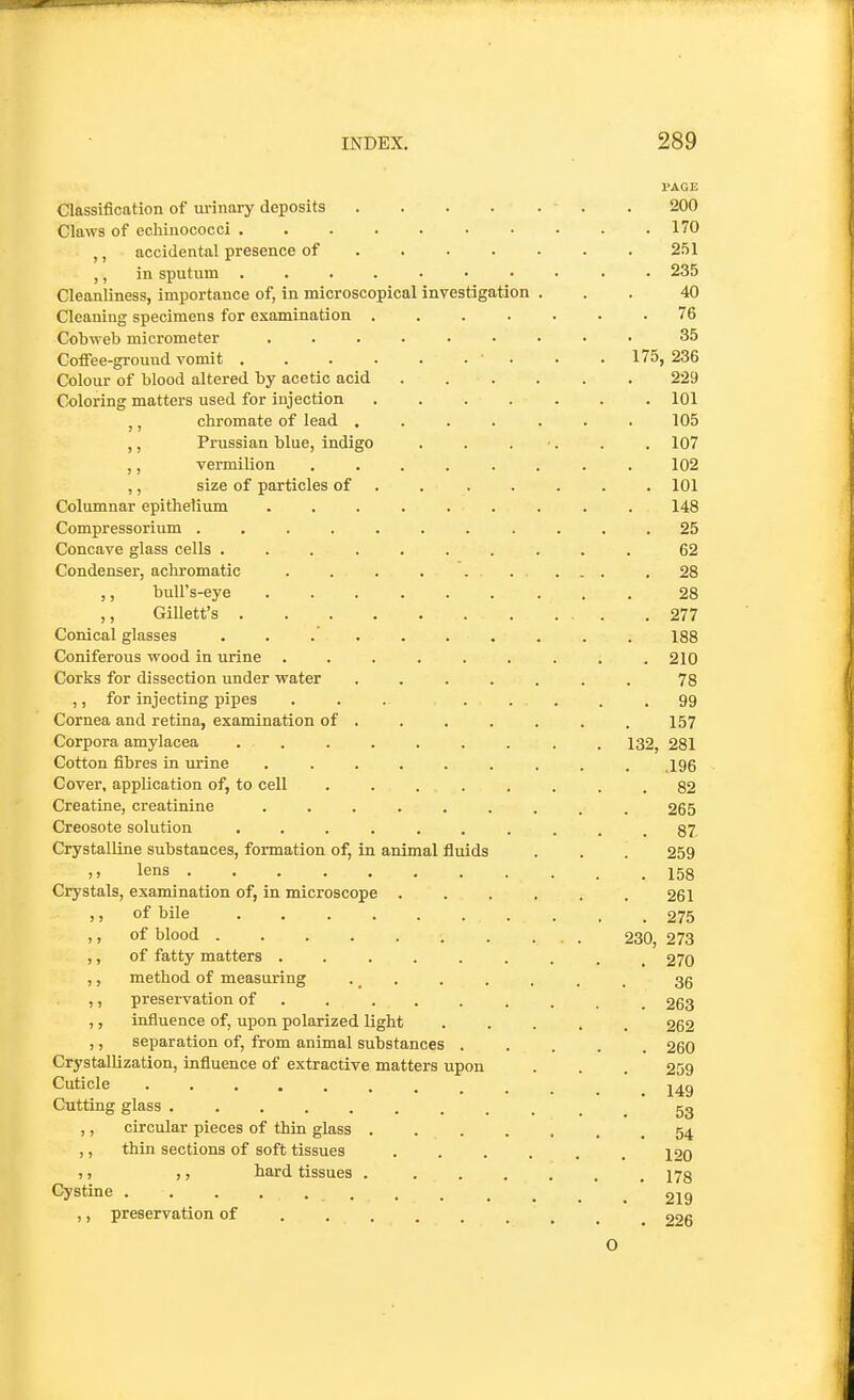 I'AGE Classification of urinary deposits ■ . .200 Claws of cchiuococci 170 accidental presence of 251 ,, in sputum .......... 235 Cleanliness, importance of, in microscopical investigation ... 40 Cleaning specimens for examination ....... 76 Cobweb micrometer ......... 35 Coffee-ground vomit ■ . . . 175, 236 Colour of blood altered by acetic acid 229 Coloring matters used for injection ....... 101 ,, chromate of lead ....... 105 ,, Prussian blue, indigo . . . •. . . 107 ,, vermilion ........ 102 ,, size of particles of ...... . 101 Columnar epithelium ......... 148 Compressorium ........... 25 Concave glass cells .......... 62 Condenser, achromatic 28 ,, buU's-eye 28 ,, Gillett's 277 Conical glasses .......... 188 Coniferous wood in urine ......... 210 Corks for dissection under water ....... 78 ,, for injecting pipes ... ..... 99 Cornea and retina, examination of ...... . 157 Corpora amylacea ......... 132, 281 Cotton fibres in urine ......... igg Cover, application of, to cell ........ 82 Creatine, creatinine ......... 265 Creosote solution 87 Crystalline substances, formation of, in animal fluids . . . 259 )i lens 158 Crystals, examination of, in microscope ...... 261 ,, of bile 275 ,, of blood 230, 273 ,, of fatty matters ......... 270 ,, method of measuring . . . . . . . 3g ,, preservation of ........ _ 263 ,, influence of, upon polarized light ..... 262 ,, separation of, from animal substances ..... 260 Crystallization, influence of extractive matters upon . . . 259 Cuticle 149 Cutting glass 53 ,, circular pieces of thin glass 54 ,, thin sections of soft tissues ...... 120 ,, hard tissues 178 Cystine 219 ,, preservation of 226 O