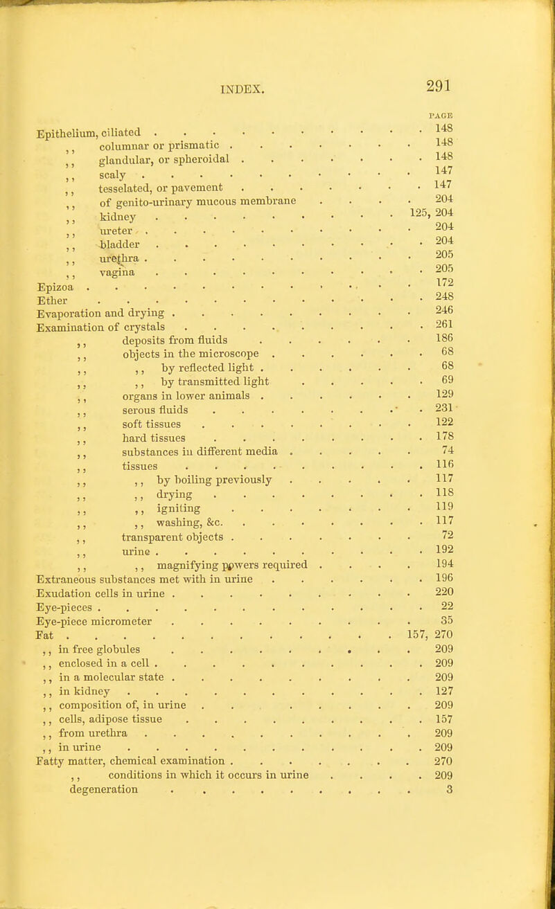 PAGE Epithelium, ciliated ,, columnar or prismatic 1-^8 ,, glandular, or spheroidal 148 scaly ,, tesselated, or pavement ^^7 of genito-urinary mucous membrane .... 204 kidney 125,204 ,, lu-eter 204 ,, bladder 204 urethra 205 905 ,, vagjna • -•^ Epizoa . 172 Ether 248 Evaporation and drying 246 Examination of crystals • 261 ,, deposits from fluids . . . . . • 186 ,, objects in the microscope ...... 68 ,, ) J hy reflected light ...... 68 ,, ,, by transmitted light 69 ,, organs in lower animals ...... 129 ,, serous fluids . . . . . . .' • 231 • ,, soft tissues . . . . . . • • 122 ,, hard tissues ........ 178 ,, substances in difierent media ..... 74 ,, tissues . . . . . . . • .116 ,, by boiling previously . . . . . 117 ,, ,, drying 118 ,, ,, igniting 119 ,, washing, &c. ....... 117 ,, transparent objects ....... 72 ,, urine 192 ,, ,, magnifying ppwers required . . . . 194 Extraneous substances met with in urine . . . . . .196 Exudation cells in urine ......... 220 Eye-pieces ............ 22 Eye-piece micrometer ......... 35 Fat 157, 270 ,, in free globules ......... 209 ,, enclosed in a cell .......... 209 ,, in a molecular state ......... 209 ,, in kidney 127 ,, composition of, in urine . . ..... 209 ,, cells, adipose tissue . . . . . . . . .157 ,, from urethra 209 ,, in urine ........... 209 Fatty matter, chemical examination ....... 270 ,, conditions in which it occurs in urine .... 209 degeneration 3