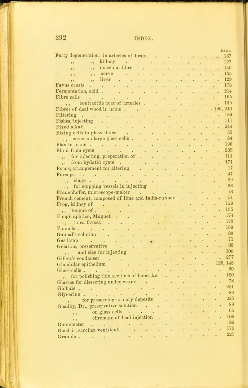 PAGE Fatty degeneration, in arteries of broiu 137 ,, ,, kidney 127 ,, ,, muscular fibre ....... 140 ,, ,, nerve ........ 135 ,, ,, liver 129 Favus crusts ........... 173 Fermentation, acid . ......... 214 Fibre cells 16.5 ,, contractile coat of arteries . . . . . . .135 Fibres of deal vi^ood in urine 196, 210 Filtering 189 Fishes, injecting Ill Fixed alkali 244 Fixing cells to glass slides ........ 55 ,, cover on large glass cells ........ 84 Flax in urine 196 Fluid from cysts 232 ,, for injecting, preparation of ...... . Ill ,, from hydatid cysts 171 Focus, arrangement for altering ....... 17 Forceps, 47 ,, stage . . . 29 ,, for stopping vessels in injecting ...... 98 Frauenhofer, microscope-maker ....... 13 French cement, composed of lime and India-rubber . . . .51 Frog, kidney of 129 ,, tongue of • 135 Fungi, aphthae, Muguet 174 ,, tinea favosa 13 Funnels 189 Gannal's solution .......... 89 Gas lamp * '1 Gelatine, preservative 88 ,, and size for injecting ....... 100 Gillett's condenser 277 Glandular epithelium 125, 148 Glass cells 60 ,, for polishing thin sections of bone, &c 180 Glasses for dissecting under water '8 Globule 221 Glycerine 86 ,, for preserving urinary deposits 225 Goadby, Dr., preservative solution 88 ,, on glass cells ........ 65 chromate of lead injection 106 '' ^fi Goniometer Goodsir, sarcinse ventriculi ^' ^ Granule