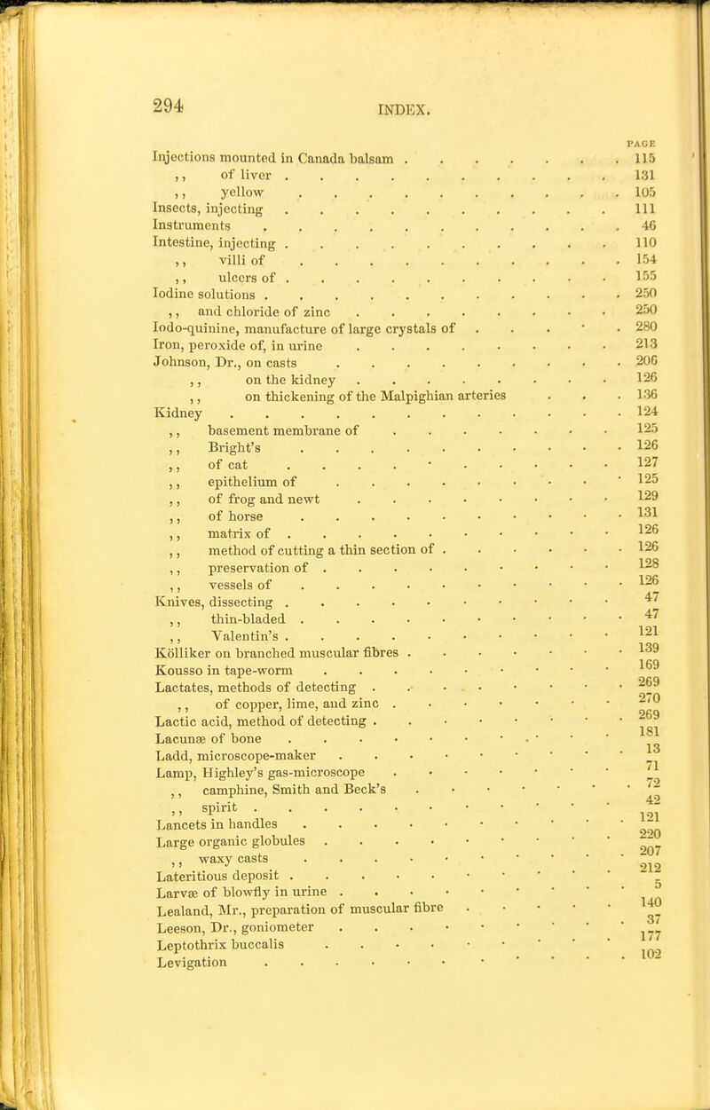 Iryections mounted in Canada balsam ,, of liver .... ,, yellow Insects, injecting .... Instruments .... Intestine, injecting .... ,, villi of . . . ,, ulcers of . Iodine solutions .... ,, and cliloride of zinc lodo-quinine, manufacture of large crystals of Iron, peroxide of, in urine Johnson, Dr., on casts ,, on the kidney on thickening of the Malpighi Kidney ,, basement membrane of ,, Bright's .... ,, of cat .... ,, epithelium of ... ,, of frog and newt ,, of horse .... ,, matrix of . ,, method of cutting a thin section of ,, preservation of . ,, vessels of ... • Knives, dissecting .... ,, thin-bladed .... ,, Valentin's .... Kolliker on branched muscular fibres . Kousso in tape-worm Lactates, methods of detecting . ,, of copper, lime, aud zinc . Lactic acid, method of detecting . Lacunae of bone . . . • Ladd, microscope-maker Lamp, Highley's gas-microscope ,, camphine. Smith and Beck's ,, spirit Lancets in handles .... Large organic globules ,, waxy casts . . . • Lateritious deposit . . . • Larvse of blowfly in urine . . • • Lealand, Mr., preparation of muscular fibre Leeson, Dr., goniometer . . . • Leptothrix buccalis .... Levigation ian arteries