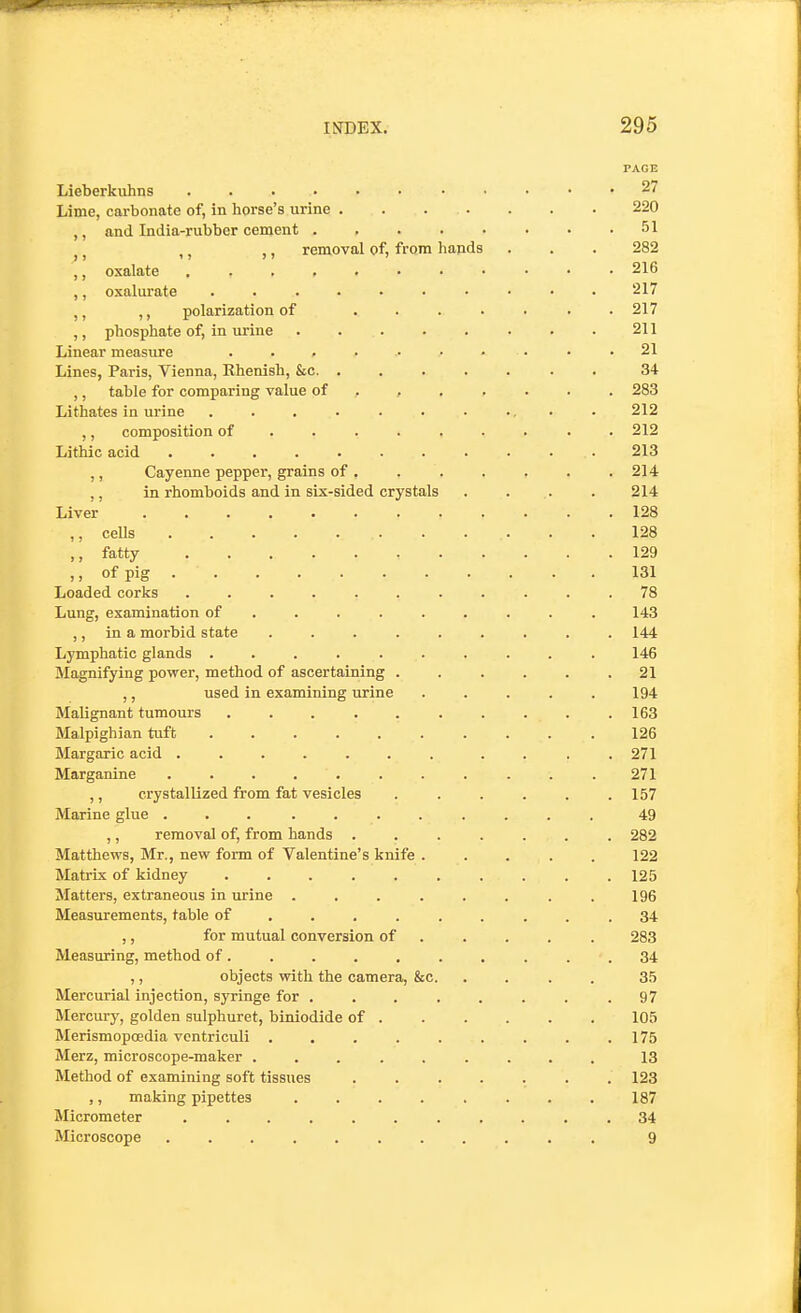 PAGE Lieberkuhns ........... 27 Lime, carbonate of, in horse's urine 220 ,, and India-rubber cement 51 J J ,, ,, removal of, from liands . . . 282 ,, oxalate 216 ,, oxalurate 217 ,, ,, polarization of . 217 ,, phosphate of, in urine 211 Linear measure . . . ■ • • . . . .21 Lines, Paris, Vienna, Rhenish, &c 34 ,, table for comparing value of . 283 Lithates in urine . . . . . • • •. • • 212 ,, composition of . 212 Lithic acid 213 ,, Cayenne pepper, grains of 214 ,, in rhomboids and in six-sided crystals . . . . 214 Liver 128 ,, ceUs 128 ,, fatty 129 ,, of pig 131 Loaded corks ........... 78 Lung, examination of ........ . 143 ,, in a morbid state ......... 144 Lymphatic glands .......... 146 Magnifying power, method of ascertaining . . . . . .21 ,, used in examining urine ..... 194 Malignant tumours . . . . . . . . . .163 Malpighian tuft 126 Margaric acid ....... .... 271 Marganine . .271 ,, crystallized from fat vesicles . . . . . .157 Marine glue ........... 49 ,, removal of, from hands ....... 282 Matthews, Mr., new form of Valentine's knife ..... 122 Matrix of kidney .......... 125 Matters, extraneous in urine ........ 196 Measurements, table of . . . . . . . . .34 ,, for mutual conversion of 283 Measuring, method of 34 ,, objects with the camera, &c 35 Mercurial injection, syringe for ........ 97 Mercury, golden sulphuret, biniodide of 105 Merismopcedia vcntriculi . . . . . . . . . 175 Merz, microscope-maker ......... 13 Method of examining soft tissues ....... 123 ,, making pipettes ........ 187 Micrometer ........... 34 Microscope ........... 9