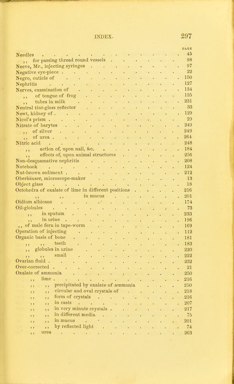 PAOE Needles 45 ,, for passing thread round vessels 98 Neeve, Mr., injecting syringes 97 Negative eye-piece 22 Negro, cuticle of . . . . . • • • • .150 Nephritis ........... 127 Nerves, examination of . 134 ,, of tongue of frog 135 ,, tubes in milk ......... 231 Neutral tint-glass reflector 33 Newt, kidney of 129 Nicol's prism ........... 29 Nitrate of barytes . 249 ,, of silver 249 ,, of urea ........... 264 Nitric acid 248 ,, action of, upon nail, &c. ....... 184 ,, effects of, upon animal structures ..... 256 Non-desquamative nephritis . . . . . . . . 208 Notebook 124 Nut-brown sediment .......... 212 Oberbauser, microscope-maker ....... 13 Object glass ........... 18 Ootohedra of oxalate of Ume in different positions .... 216 ,, ,, in mucus ...... 201 Oidium albicans . . . . . . . . . . 174 Oil-globules 73 ,, in sputum ......... 233 ,, in urine . . .196 ,, of male fern in tape-worm . . . . . . . 169 Operation of injecting . . . . . . . . . 112 Organic basis of bone ......... 181 ,, ,, teeth 183 ,, globules in urine ........ 220 ,, ,, small 222 Ovarian fluid ........... 232 Over-corrected ........... 21 Oxalate of ammonia ......... 250 ,, lime 216 ,, ,, precipitated by oxalate of ammonia . . . 250 ,, ,, circular and oval crystals of . .... 218 ,, ,, form of crystals 216 ,, J, in casts 207 ,, ,, in very minute crystals 217 ,, ,, in different media ....... 75 ,, ,, in mucus . • 201 ,, ,, by reflected light 74 urea 263