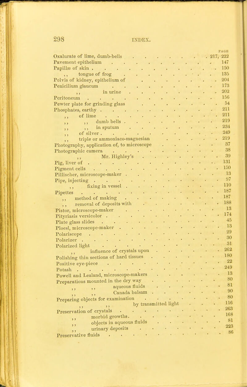 Oxalurate of lime, dumb-bells Pavement epithelium .... Papillsc of skin ..... ,, tongue of frog Pelvis of kidney, epithelium of Penicilium glaucum .... ,, in urine Peritoneum ...... Pewter plate for grinding glass Phosphates, earthy ..... ,, of lime .... ,, ,, dumb bells . ,, ,, in sputum ,, of silver ..... ,, triple or ammoniaco-magnesian Photography, application of, to microscope Photographic camera .... ,, Mr. Highley's Pig, liver of Pigment cells ..... Pipe, injecting ..... ,, fixing in vessel . Pipettes ...... ,, method of making ,, removal of deposits with Pistor, microscope-maker Pityriasis versicolor .... Plate glass slides Ploesl, microscope-maker . Polariscope Polarizer Polarized light ..... ,, influence of crystals upon Polishing thin sections of hard tissues Positive eye-piece .... Potash Powell and Lealand, microscope-makers Preparations mounted in the dry way ^ ^ J, aqueous fluids Canada balsam '' '' Preparing objects for examination ^ J J by transmitted light Preservation of crystals J, morbid growths. J J objects in aqueous fluids ,, urinary deposits Preservative fluids . . . • 217,